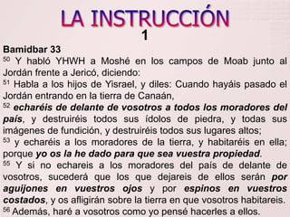 LA INSTRUCCIÓN1Bamidbar 33 50 Y habló YHWH a Moshé en los campos de Moab junto al Jordán frente a Jericó, diciendo:    51 Habla a los hijos de Yisrael, y diles: Cuando hayáis pasado el Jordán entrando en la tierra de Canaán, 52echaréis de delante de vosotros a todos los moradores del país, y destruiréis todos sus ídolos de piedra, y todas sus imágenes de fundición, y destruiréis todos sus lugares altos; 53 y echaréis a los moradores de la tierra, y habitaréis en ella; porque yo os la he dado para que sea vuestra propiedad. 55 Y si no echareis a los moradores del país de delante de vosotros, sucederá que los que dejareis de ellos serán por aguijones en vuestros ojos y por espinos en vuestros costados, y os afligirán sobre la tierra en que vosotros habitareis. 56 Además, haré a vosotros como yo pensé hacerles a ellos. 
