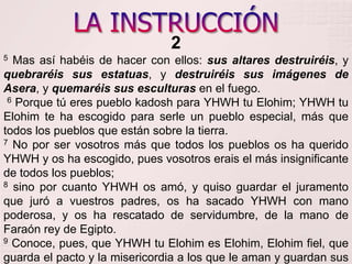 LA INSTRUCCIÓN25 Mas así habéis de hacer con ellos: sus altares destruiréis, y quebraréis sus estatuas, y destruiréis sus imágenes de Asera, y quemaréis sus esculturas en el fuego.     6 Porque tú eres pueblo kadosh para YHWH tu Elohim; YHWH tu Elohimte ha escogido para serle un pueblo especial, más que todos los pueblos que están sobre la tierra.     7 No por ser vosotros más que todos los pueblos os ha querido YHWH y os ha escogido, pues vosotros erais el más insignificante de todos los pueblos; 8 sino por cuanto YHWH os amó, y quiso guardar el juramento que juró a vuestros padres, os ha sacado YHWH con mano poderosa, y os ha rescatado de servidumbre, de la mano de Faraón rey de Egipto. 9 Conoce, pues, que YHWH tu Elohimes Elohim, Elohim fiel, que guarda el pacto y la misericordia a los que le aman y guardan sus mandamientos, hasta mil generaciones; 