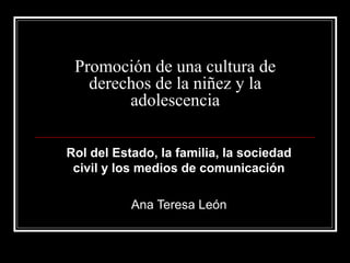 Promoción de una cultura de
derechos de la niñez y la
adolescencia
Rol del Estado, la familia, la sociedad
civil y los medios de comunicación
Ana Teresa León
 