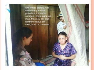 Um tempo depois, Ana descobre que está grávida e, tomando coragem, conta para sua mãe. Mas seu pai, que também estava em casa, ouviu a conversa...