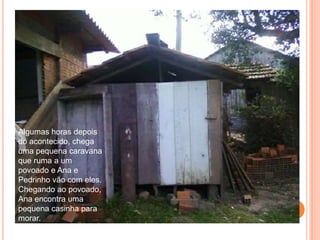 Algumas horas depois do acontecido, chega uma pequena caravana que ruma a um povoado e Ana e Pedrinho vão com eles.Chegando ao povoado, Ana encontra uma pequena casinha para morar.