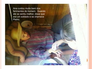 Ana cuidou muito bem dos ferimentos do homem.  Quando ele se sentiu melhor, disse que era um soldado e se chamava Pedro.