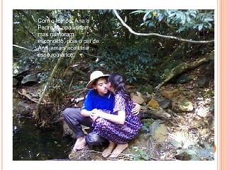 Com o tempo, Ana e Pedro se apaixonam, mas namoram escondido, pois o pai de Ana jamais aceitaria esse romance.