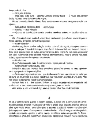 tempo e depois disse:
— Tem jeito deíndio.
— Mas não é índio puro— observou Antônio em voz baixa. — É muito altoparaser
índio, e apele é mais clara queadosbugres.
Houve um curto silêncio. Maneco Terra sentou-se num mocho e começou a enrolar um
cigarro.
— Nãogosto da caradessediabo — resmungou.
— Nem eu — disse Horácio.
— Quando ele acordar,dá-se comida pra ele e manda-se embora — decidiu o dono da
casa.
Os lhos não disseram nada. A um canto do rancho Ana, que olhava xamenteparao
ferido, apontou derepente para elee perguntou:
— O que é aquilo?
Antônio seguiucom o olhar adireção do dedo da irmã, deu alguns passosparaa cama e
meteu a mão por baixo da faixa que o desconhecido tinha enrolada em torno da cintura e
tirou delá algumacoisa.Os outrosaproximaram-sedele e viram-lhe nas mãos um punhal
com cabo e bainha de prata lavrada. Antônio desembainhou-o, rolou a lâmina nas mãos
calosas, experimentou-lheaponta e murmurou:
— Lindaarma.
O punhalpassou pelas mãos do velhoManeco e depois pelas deHorácio.
— Onde seráqueo índio roubou isso?
Ninguém respondeu. Maneco Terra guardou o punhal na gaveta da mesa, apanhou
uma espingardae entregou-aàfilha.
— Sente aqui, segure esta arma e que deolho nessehomem, que nós vamos voltar pra
lavoura. Se ele começar a semexer, mande sua mãe nos avisar ou então dêum grito. Mas
nãolargueaespingarda, e seele avançar faça fogo.
Maneco Terra e os lhos saíram. Tinham as calças de ganga escura arregaçadas até
meia canela, e suascamisas,muito curtase sujas, esvoaçavam ao vento.
Ana sentou-se, com aarma defogo sobre as coxas,o olhar fixo nodesconhecido.
4
O sol já estava a pino quando o homem começou a mexer-see a resmungar. Os Terras
tinham acabado decomer e Ana tirava da mesa os pratos de pó depedra. O ferido abriu os
olhos e por muito tempo cou a olhar para as pessoase as coisas do rancho — a olhar dum
jeito vago, como quem nãocompreende ounão selembra... Depois soergueu-se devagarinho,
apoiado nos cotovelos, apertou os olhos, mordeu os lábios e soltou um gemido. Os Terras,
semafastar os olhos dele,mantinham-seimóveis e calados ondeestavam, numaespera meio
 
