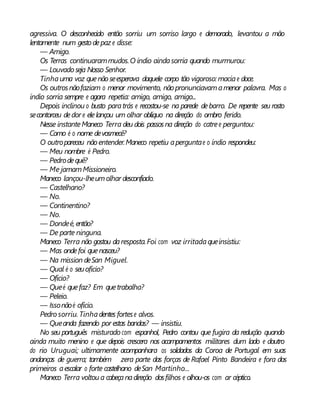 agressiva. O desconhecido então sorriu um sorriso largo e demorado, levantou a mão
lentamente num gesto depaz e disse:
— Amigo.
Os Terras continuarammudos.O índio aindasorria quando murmurou:
— Louvado seja Nosso Senhor.
Tinhauma voz quenão seesperava daquele corpo tão vigoroso: maciae doce.
Os outrosnãofaziam o menor movimento, nãopronunciavamamenor palavra. Mas o
índio sorria sempre e agora repetia: amigo, amigo, amigo...
Depois inclinou o busto paratrás e recostou-se na parede debarro. De repente seu rosto
secontorceu dedor e elelançou um olhar oblíquo na direção do ombro ferido.
Nesse instanteManeco Terra deu dois passosna direção do catree perguntou:
— Como é o nome devosmecê?
O outropareceu não entender.Maneco repetiu aperguntae o índio respondeu:
— Meu nombre é Pedro.
— Pedrodequê?
— Me jamamMissioneiro.
Maneco lançou-lheumolhar desconfiado.
— Castelhano?
— No.
— Continentino?
— No.
— Dondeé, então?
— De parte ninguna.
Maneco Terra não gostou daresposta.Foi com voz irritadaqueinsistiu:
— Mas ondefoi quenasceu?
— Na mission deSan Miguel.
— Qual é o seuofício?
— Ofício?
— Queé quefaz? Em quetrabalha?
— Peleio.
— Issonãoé ofício.
Pedro sorriu. Tinhadentes fortese alvos.
— Queanda fazendo por estas bandas? — insistiu.
No seu português misturado com espanhol, Pedro contou que fugira da redução quando
ainda muito menino e que depois crescera nos acampamentos militares dum lado e doutro
do rio Uruguai; ultimamente acompanhara os soldados da Coroa de Portugal em suas
andanças de guerra; também zera parte das forças de Rafael Pinto Bandeira e fora dos
primeiros aescalar o forte castelhano deSan Martinho...
Maneco Terra voltou a cabeçanadireção dosfilhos e olhou-os com ar céptico.
 