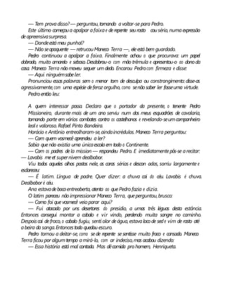 — Tem provadisso?— perguntou,tornando avoltar-se para Pedro.
Este último começoua apalpar afaixae derepente seurosto cousério, numaexpressão
deapreensivasurpresa.
— Dondeestámeu punhal?
— Nãoseapoquente — retrucouManeco Terra —, eleestá bem guardado.
Pedro continuou a apalpar a faixa. Finalmente achou o que procurava: um papel
dobrado, muito amarelo e seboso. Desdobrou-o com mão trêmula e apresentou-o ao dono da
casa. Maneco Terra nãomoveu sequer um dedo. Encarou Pedrocom firmeza e disse:
— Aqui ninguémsabeler.
Pronunciou essas palavras sem o menor tom de desculpa ou constrangimento: disse-as
agressivamente,com uma espécie deferoz orgulho, como senãosaber ler fosseuma virtude.
Pedro então leu:
A quem interessar possa. Declaro que o portador da presente, o tenente Pedro
Missioneiro, durante mais de um ano serviu num dos meus esquadrões de cavalaria,
tomando parte em vários combates contra os castelhanos e revelando-seumcompanheiro
leal e valoroso. Rafael Pinto Bandeira.
Horácio e Antônio entreolharam-se,aindaincrédulos. Maneco Terra perguntou:
— Com quem vosmecê aprendeu a ler?
Sabia quenão existia uma únicaescolaem todo o Continente.
— Com os padres dela mission — respondeu Pedro. E imediatamentepôs-se arecitar:
— Lavabis meet supernivem dealbabor.
Viu todos aqueles olhos postos nele, as caras sérias e descon adas, sorriu largamente e
esclareceu:
— É latim. Língua de padre. Quer dizer: a chuva cai do céu. Lavabis é chuva.
Dealbabor é céu.
Ana estavadebocaentreaberta, atenta ao quePedro fazia e dizia.
O latim pareceu não impressionar Maneco Terra, queperguntou,brusco:
— Como foi quevosmecê veio parar aqui?
— Fui atacado por uns desertores do presídio, a umas três léguas desta estância.
Entonces consegui montar a cabalo e vir vindo, perdendo muita sangre no caminho.
Despoiscaí defraco, o cabalo fugiu, senti olor deágua, estavalocode sede vim de rasto até
abeira da sanga.Entoncestodo quedou escuro.
Pedro tornou a deitar-se, como sede repente sesentisse muito fraco e cansado. Maneco
Terra ficou por algumtempo amirá-lo, com ar indeciso,mas acabou dizendo:
— Essa história está mal contada. Mas dêcomida pro homem, Henriqueta.
 