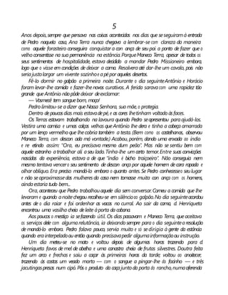 5
Anos depois,sempre que pensava nas coisas acontecidas nos dias que seseguiramà entrada
de Pedro naquela casa, Ana Terra nunca chegava a lembrar-se com clareza da maneira
como aquele forasteiro conseguira conquistar a con ança de seu pai a ponto de fazer que o
velho consentisse na sua permanência na estância.PorqueManeco Terra, apesar de todos os
seus sentimentos de hospitalidade, estava decidido a mandar Pedro Missioneiro embora,
logo que o visse em condições de deixar a cama. Resolveraaté dar-lhe um cavalo, pois não
seriajustolargar um vivente sozinhoe apépor aqueles desertos.
Fê-lo dormir no galpão a primeira noite. Durante o dia seguinteAntônio e Horácio
foram levar-lhe comida e fazer-lhenovos curativos. A ferida saravacom uma rapidez tão
grande queAntônio nãopôdedeixar deexclamar:
— Vosmecê tem sanguebom, moço!
Pedro limitou-se adizer queNossa Senhora, sua mãe, o protegia.
Dentro depoucosdias mais estavadepé, e as cores lhetinham voltado àsfaces.
Os Terras estavam trabalhando na lavoura quando Pedro seapresentou paraajudá-los.
Vestira uma camisa e umas calças velhas queAntônio lhe dera e tinha a cabeça amarrada
por um lenço vermelho que lhecobria também a testa. (Bem como os castelhanos, observou
Maneco Terra, com descon ada má vontade.) Acabou, porém, dando uma enxada ao índio
e re etindo assim: “Ora, eu precisava mesmo dum peão”. Mas não se sentiu bem com
aquele estranho atrabalhar ali aseu lado.Tinha-lhe um certo temor.Entre suas convicções
nascidas da experiência, estava a de que “índio é bicho traiçoeiro”. Não conseguia nem
mesmo tentava vencero seu sentimento de descon ança por aquele homem decara rapada e
olhar oblíquo. Era preciso mandá-lo embora o quanto antes.Se Pedro conhecesseo seulugar
e não seaproximassedas mulheres da casa nem tomasse muita con ança com os homens,
aindaestaria tudo bem...
Ora, aconteceu que Pedro trabalhouaquele dia sem conversar.Comeu a comida que lhe
levaram e quando anoitechegou recolheu-se em silêncioao galpão.No dia seguinteacordou
antes de o dia raiar e foi ordenhar as vacas no curral. Ao sair da cama, d. Henriqueta
encontrou uma vasilha cheia deleite àporta da cabana.
Aos poucos o mestiço ia sefazendo útil. Os dias passavam e Maneco Terra, queaceitava
os serviços dele com algumarelutância, ia deixando sempre para o dia seguintearesolução
de mandá-lo embora. Pedro falava pouco, servia muito e só sedirigia à gente da estância
quando erainterpeladoou então quando precisavapedir algumainformaçãoou instrução.
Um dia meteu-se no mato e voltou depois de algumas horas trazendo para d.
Henriqueta favos de mel de abelha e uma canastra cheia de frutas silvestres. Doutra feita
fez um arco e frechas e saiu a caçar às primeiras horas da tarde; voltou ao anoitecer,
trazendo às costas um veado morto — com o sangue a pingar-lhe do focinho — e três
jacutingaspresas num cipó. Pôs o produto da caçajunto da porta do rancho,numaoferenda
 