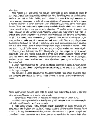 silenciosa.
Mas Maneco e os lhos ainda não estavam convencidos de que o caboclo era pessoade
con ança.O papel quelhes foralido, assinado por Pinto Bandeira, podia serautêntico,mas
também podia não ser.Pelas dúvidas, eles mantinham o punhal de Pedro fechado a chave
numagaveta, e conservaram o índio sob severa vigilância. E agora, que ele tinha um arco
e frechas, passaram a temer vagamente uma emboscada e, por mais duma madrugada,
Maneco Terra cou de olho aceso, a pensar que, na calada da noite, Pedro podia entrar na
casa e matá-los todos, um a um, enquanto dormiam. “O melhor mesmo é mandar esse
diabo embora”, re etiu certa manhã. Aconteceu, porém, que nesse mesmo dia Pedro se
ofereceu paradomar um potro — e fê-locom tanta habilidade, com tamanho conhecimento
do ofício, que Maneco Terra ao anoitecer já não pensava mais em despedi-lo.Aquelebugre
era o melhor domador que ele encontrara em toda a sua vida! Nunca vira ninguém que
tivessetanta facilidade no trato dum potro! Era como seele conhecessealíngua do cavalo, e
com sua lábia tivesseo dom de conquistarlogo a con ança e a amizade do animal... Pedro
precisava car,pois havia muitos outrospotros a domar.Quem recebeu com maior alegria
a notícia da proezado Missioneiro foi d. Henriqueta, que cava sempre em agonia quando
algum dos lhos ou o marido subia para o lombo dum cavalo selvagem. Maneco levara
certa vez uma rodada medonha, e desde essedia sentia umas dores nos rins. Doutra feita
Antônio caírado cavalo e quebrara uma costela. Quedessemagora aquele serviço ao bugre!
Era um achado.
E assim Pedro Missioneiro foi cando na estância dosTerras, e passou a morar numa
barraca de taquara coberta de palha, que ele mesmo ergueu na encosta da coxilha, não
muito longe dasanga.
Por essaépoca os ventos da primavera tinham amainado, e pelo cheiro do ar, pelo calor
que começava, pelo aspecto dos campos e das árvores, os Terras sentiram que entrava o
verão.
6
Pedro construiu um forno de barro perto do curral, e um dia montou a cavalo e saiu sem
dizer aonde ia. Horácio viu-o partir e disse àmãe:
— Sempre queo Missioneiro sai acavalo, meparece quenãovai voltar mais...
— Volta, sim — garantiu-lhe d. Henriqueta, que já começava a ter uma certa afeição
pelo índio. — Uma coisa mediz queele volta.
E Pedro voltou mesmo. Voltou trazendo grande quantidade de argila. Ninguém lhe
perguntou o que ia fazer com aquilo. O mestiço passou o dia a trabalhar junto do forno
aceso e nodia seguinteacercou-sedeAna, trazendo-lheo odre e os cinco pratos deargila que
modelara. A moça murmurou uma breve palavra de agradecimento, sem contudo olhar
 