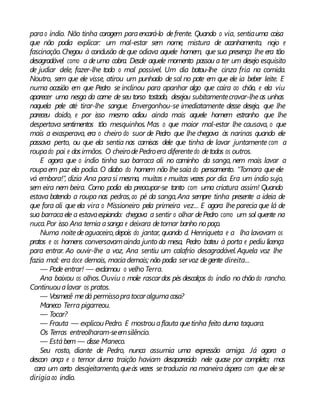 parao índio. Não tinha coragem paraencará-lo defrente. Quando o via, sentiauma coisa
que não podia explicar: um mal-estar sem nome, mistura de acanhamento, nojo e
fascinação.Chegou à conclusão de que odiava aquele homem, que sua presença lhe era tão
desagradável como a deuma cobra. Desde aquele momento passou a ter um desejo esquisito
de judiar dele, fazer-lhe todo o mal possível. Um dia botou-lhe cinza fria na comida.
Noutro, sem que ele visse, atirou um punhado de sal no pote em que ele ia beber leite. E
numa ocasião em que Pedro se inclinou para apanhar algo que caíra ao chão, e ela viu
aparecer uma nesga da carne de seu torso tostado, desejou subitamentecravar-lheas unhas
naquela pele até tirar-lhe sangue. Envergonhou-se imediatamente desse desejo, que lhe
pareceu doido, e por isso mesmo odiou ainda mais aquele homem estranho que lhe
despertava sentimentos tão mesquinhos. Mas o que maior mal-estar lhe causava, o que
mais a exasperava, era o cheiro do suor de Pedro que lhe chegava às narinas quando ele
passava perto, ou que ela sentia nas camisas dele que tinha de lavar juntamente com a
roupado pai e dosirmãos. O cheirodePedroera diferentedo detodos os outros.
E agora que o índio tinha sua barraca ali no caminho da sanga, nem mais lavar a
roupaem paz ela podia. O diabo do homem não lhesaía do pensamento. “Tomara que ele
vá embora!”, dizia Ana parasi mesma, muitas e muitas vezes por dia. Era um índio sujo,
sem eira nem beira. Como podia ela preocupar-se tanto com uma criatura assim! Quando
estava batendo a roupa nas pedras,ao pé da sanga,Ana sempre tinha presente a ideia de
que fora ali que ela vira o Missioneiro pela primeira vez... E agora lhe parecia que lá de
sua barracaele a estavaespiando: chegava a sentir o olhar dePedro como um sol quente na
nuca.Por isso Ana temia asanga e deixara detomar banho nopoço.
Numa noitedeaguaceiro,depois do jantar, quando d. Henriqueta e a lha lavavam os
pratos e os homens conversavamainda junto da mesa, Pedro bateu à porta e pediu licença
para entrar. Ao ouvir-lhe a voz, Ana sentiu um calafrio desagradável.Aquela voz lhe
fazia mal: era doce demais, maciademais; não podia servoz degente direita...
— Pode entrar! — exclamou o velho Terra.
Ana baixou os olhos.Ouviu o mole rascardos pés descalços do índio no chão do rancho.
Continuoualavar os pratos.
— Vosmecê medá permissopratocaralgumacosa?
Maneco Terra pigarreou.
— Tocar?
— Frauta — explicouPedro. E mostrouaflauta quetinha feito duma taquara.
Os Terras entreolharam-seemsilêncio.
— Estábem — disse Maneco.
Seu rosto, diante de Pedro, nunca assumia uma expressão amiga. Já agora a
descon ança e o temor duma traição haviam desaparecido nele quase por completo; mas
cara um certo desajeitamento,queàs vezes setraduzia na maneira áspera com que ele se
dirigiaao índio.
 