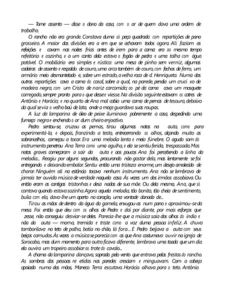 — Tome assento — disse o dono da casa, com o ar de quem dava uma ordem de
trabalho.
O rancho não era grande. Constava duma só peça quadrada com repartições de pano
grosseiro. A maior das divisões era a em que se achavam todos agora. Ali faziam as
refeições e cavam nas noites frias antes de irem para a cama: era ao mesmo tempo
refeitório e cozinha, e a um canto dela estava o fogão de pedra e uma talha com água
potável. O mobiliário era simples e rústico: uma mesa de pinho sem verniz, algumas
cadeiras deassento e respaldo decouro,uma arcatambém de couro,com fechos deferro, um
armário meio desmantelado e, sobre um estrado,avelha roca de d. Henriqueta. Numa das
outras repartições cava a cama do casal, sobre a qual, na parede, pendia um cruci xo de
madeira negra, com um Cristo de nariz carcomido; ao pé da cama cava um mosquete
carregado,sempre pronto parao que dessee viesse.Na divisão seguinteestavam os catres de
Antônio e Horácio; e noquarto deAna mal cabia uma cama depernas detesoura,debaixo
da qual sevia o velhobaú delata, ondeamoçaguardava suas roupas.
A luz da lamparina de óleo de peixe iluminava pobremente a casa, despedindo uma
fumaça negrae enchendo o ar dum cheiroenjoativo.
Pedro sentou-se, cruzou as pernas, tirou algumas notas na auta, como para
experimentá-la, e depois, franzindo a testa, entrecerrando os olhos, alçando muito as
sobrancelhas, começou a tocar. Era uma melodia lenta e meio fúnebre. O agudo som do
instrumento penetrou Ana Terra como uma agulha, e ela sesentiuferida, trespassada.Mas
notas graves começaram a sair da auta e aos poucos Ana foi percebendo a linha da
melodia... Reagiu por alguns segundos, procurando não gostar dela, mas lentamente sefoi
entregando e deixandoembalar.Sentiu então uma tristeza enorme,um desejoamolecido de
chorar. Ninguém ali na estância tocava nenhum instrumento. Ana não se lembrava de
jamais ter ouvido músicadeverdade naquela casa. Às vezes um dos irmãos assobiava.Ou
então eram as cantigas tristonhas e desa nadas de sua mãe. Ou dela mesma, Ana, que só
cantavaquando estavasozinha.Agora aquela melodia, tão bonita, tão cheia desentimento,
bulia com ela, dava-lheum aperto nocoração, uma vontade danada de...
Tirou as mãos dedentro da água da gamela, enxugou-as num pano e aproximou-seda
mesa. Foi então que deu com os olhos de Pedro e daí por diante, por mais esforços que
zesse, não conseguiu desviar-sedeles. Parecia-lhe que a música saía dos olhos do índio e
não da auta — morna, tremida e triste como a voz duma pessoa infeliz. A chuva
tamborilava no teto de palha, batia no chão, lá fora... E Pedro beijava a auta com seus
beiços carnudos.Às vezes a músicasepareciacom as queAna costumava ouvir naigreja de
Sorocaba, mas dum momento para outroficava diferente, lembrava uma toada queum dia
ela ouvira um tropeiro assobiarao trotedo cavalo...
A chama dalamparina dançava, soprada pelo vento queentrava pelas frestasdo rancho.
As sombras das pessoas re etidas nas paredes cresciam e minguavam. Com a cabeça
apoiada numa das mãos, Maneco Terra escutava. Horácio olhava para o teto. Antônio
 