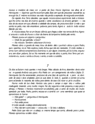 riscava a madeira da mesa com a ponta da faca. Havia lágrimas nos olhos de d.
Henriqueta — lágrimas quelheescorriampelas faces sem queela procurasse escondê-las ou
enxugá-las. E mesmo natristeza seurosto não perdia aexpressão deresignadaserenidade.
De repente Ana Terra descobriu que aquela músicaestava exprimindo toda a tristeza
que lhe vinha nos dias de inverno quando o vento assobiavae as árvores gemiam — nos
dias de céu escuro em que, olhando a soledade dos campos, ela procuravadizer à mãe o que
sentia no peito, mas não encontrava palavras para tanto. Agora a auta do índio estava
falando por ela...
A músicacessou.Fez-seum brusco silêncio,que chegou adoer nos nervosdeAna.Agora
só seouvia o ruído da chuvae o chiar dachama da lamparina batida pelo vento.
Maneco puxouum pigarro e perguntou:
— Onde foi queaprendeu atocar?
— Na mission. Também sabiatocarchirimia.
Maneco abriu a gaveta da mesa, tirou de dentro dela o punhal e atirou-o para Pedro,
que o apanhou no ar. Não explicou nada. Achou que não era necessário. O índio recebeu a
arma num silênciocompreensivo.Examinou-a por alguns instantes, pô-laàcinta, ergueu-
see, semdizer palavra, foi-se. No momento em que ele abriu a porta, Ana Terra por um
instanteviu, ouviu e sentiuachuva, o vento, anoitee asolidão.
7
Os dias sefaziam mais quentes e mais longos. Pelos cálculos deAna, dezembro devia estar
no m quando Antônio saiu para o Rio Pardo com um carregamento de milho e feijão. D.
Henriqueta fez-lhe encomendas: precisava de uma faca de cozinha, de o para ar, dum
corte de cassa e duns emplastos para as suas dores do lado. E, quando a carreta se sumiu
para asbandas do nascente, ela voltou paradentro da casae foi rezar ao pédo crucifixo.
Numa noite de lua cheia Horácio saiu para o campo a caçar tatu e voltou pela
madrugada trazendo uma mulita magra. No dia seguintea mãe preparou a caça para o
almoço, e Maneco e Horácio mostraram-sesatisfeitos, pois a carne de mulita era muito
apreciada por todos. Pedro, porém, recusou-se a comê-la com uma veemência que quase se
aproximava do horror.
— Nãogosta? — perguntoud. Henriqueta.
— Nuncaprovei.
— Pois então prove.
O índio sacudia acabeçaobstinadamente.
— Mas não tem outracoisa — avisou ela. — Só tatu e abóbora.
Pedro fazia que não com a cabeça, ao mesmo tempo que sorria, olhando para o prato.
Maneco aproximou-sedelee disse:
 
