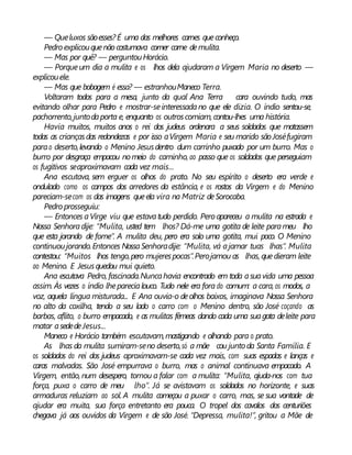 — Queluxos sãoesses? É uma das melhores carnes queconheço.
Pedro explicouquenãocostumava comer carne demulita.
— Mas por quê? — perguntouHorácio.
— Porqueum dia a mulita e os lhos dela ajudaram a Virgem Maria no deserto —
explicouele.
— Mas que bobagem é essa? — estranhouManeco Terra.
Voltaram todos para a mesa, junto da qual Ana Terra cara ouvindo tudo, mas
evitando olhar para Pedro e mostrar-seinteressadano que ele dizia. O índio sentou-se,
pachorrento,juntodaporta e, enquanto os outroscomiam,contou-lhes uma história.
Havia muitos, muitos anos o rei dos judeus ordenara a seus soldados que matassem
todas as criançasdas redondezas e por isso aVirgem Maria e seu marido sãoJoséfugiram
parao deserto,levando o Menino Jesusdentro dum carrinho puxado por um burro. Mas o
burro por desgraça empacou nomeio do caminho, ao passo que os soldados que perseguiam
os fugitivos seaproximavam cada vez mais...
Ana escutava, sem erguer os olhos do prato. No seu espírito o deserto era verde e
ondulado como os campos dos arredores da estância, e os rostos da Virgem e do Menino
pareciam-secom os das imagens queela vira na Matriz deSorocaba.
Pedro prosseguiu:
— Entonces aVirge viu que estavatudo perdido. Pero apareceu a mulita na estrada e
Nossa Senhoradije: “Mulita, usted tem lhos? Dá-me uma gotita de leite parameu lho
que esta jorando de fome”. A mulita deu, pero era solo uma gotita, mui poco. O Menino
continuoujorando.Entonces NossaSenhoradije: “Mulita, vá ajamar tuas lhas”. Mulita
contestou: “Muitos lhos tengo,pero mujerespocas”.Perojamou as lhas, quedieram leite
ao Menino. E Jesusquedou mui quieto.
Ana escutava Pedro, fascinada.Nuncahavia encontrado em toda asuavida uma pessoa
assim. Às vezes o índio lheparecialouco. Tudo nele era fora do comum: a cara, os modos, a
voz, aquela língua misturada... E Ana ouvia-o deolhos baixos, imaginava Nossa Senhora
no alto da coxilha, tendo a seu lado o carro com o Menino dentro, são José coçando as
barbas, aflito, o burro empacado, e as mulitas fêmeas dando cada uma suagota deleite para
matar asededeJesus...
Maneco e Horácio também escutavam,mastigando e olhando para o prato.
As lhas da mulita sumiram-seno deserto,só a mãe cou junto da Santa Família. E
os soldados do rei dos judeus aproximavam-se cada vez mais, com suas espadas e lanças e
caras malvadas. São José empurrava o burro, mas o animal continuava empacado. A
Virgem, então, num desespero, tornou a falar com a mulita: “Mulita, ajuda-nos com tua
força, puxa o carro de meu lho”. Já se avistavam os soldados no horizonte, e suas
armaduras reluziam ao sol. A mulita começou a puxar o carro, mas, se sua vontade de
ajudar era muita, sua força entretanto era pouca. O tropel dos cavalos dos centuriões
chegava já aos ouvidos da Virgem e de são José. “Depressa, mulita!”, gritou a Mãe de
 