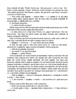 Deus, chorando de medo. “Mande chamar seus lhos para puxar o carro do meu lho.”
Então amulita respondeu: “Virgem Santíssima, minha ninhadaé mui grande,mas meus
lhos machos são poucos”.Mas chamou os poucos lhos quetinha, e eles vieram e puxaram
o carrinho do Menino Jesus.
— Pero mulita anda despacito — explicou Pedro — e os soldados do rei dos judeus
teniam cabalos veloces. Quando jegaram cerca da Virge, hubo uma grande tempestade de
arenaquedejou os soldados todos cegos e perdidos.
D. Henriqueta perguntou:
— E aSanta Família sesalvou?
Maneco lançou-lheumolhar dereprovação: aquilo era então perguntaqueuma mulher
velhafizesse?Pedro sacudiuacabeçaafirmativamente:
— Si, doña, salvou-se.E aVirge disse:“Mulita, como paga do leite de tuas lhas e da
força de teus lhos, daqui por diante, sempre que tengas ninhadas, seran solamente de
machos ousolamente defêmeas”.
Calou-se.Maneco, que tinha terminado de comer, empurrou o prato para o centro da
mesa, tirou uma palhadetrás da orelhae começoua fazer um cigarro.
— Bobagens — murmurou. — É uma história quenunca sucedeu.
O índio não disse nada. O velho Terra picava fumo com a faca na mão direita,
deixandocair os pedacinhos negros napalma daesquerda. Horácio perguntou:
— Onde foi queaprendeu essecauso?
— Na mission. É um causodeverdade.
— Bobagens — repetiu Maneco.
Tinha ouvido falar em muitas histórias de assombração e tesouros enterrados.Mas não
acreditava nelas. Naquela terra aberta, sem socavões nem altas montanhas, sem mato
brabo nem muitas furnas; naquele escampado, não havia segredos, nem lugar para
fantasmase abusões. Medo só podia ter degente viva mal-intencionadae debichos.Quanto
atesouros enterrados,só conhecia os que lhedava a terra como fruto deseu trabalhodesol a
sol,dia após dia, ano após ano.Era um homem positivo, quecostumava dar nome aos bois
e nãogostava deimaginações.Nãoacreditava em milagres e achava errado dizer quemais
vale quem Deus ajudado que quem cedo madruga. Deus ajudaquem com o sol selevanta e
com o sol sedeita, cuidando desuas obrigações.
— Pode ser bobagem — arriscou d. Henriqueta, levantando-se e começando a recolher
os pratos. — Mas é bonito.
— E sem serventia — completou o marido —, sem serventia como quase tudo que é
bonito.
Horácio cuspiunochão, olhou para o índio e perguntou:
— Então é por isso quevosmecê não come carne demulita?
— A mulita ajudou a Virge — respondeu Pedro simplesmente.— E Nossa Senhoraé
minha mãe.
 