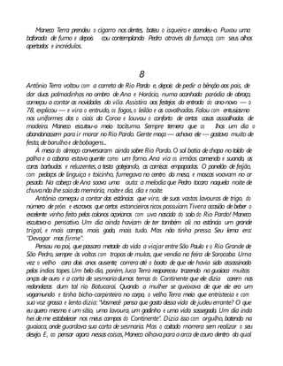 Maneco Terra prendeu o cigarro nos dentes, bateu o isqueiro e acendeu-o. Puxou uma
baforada de fumo e depois cou contemplando Pedro através da fumaça, com seus olhos
apertados e incrédulos.
8
Antônio Terra voltou com a carreta de Rio Pardo e, depois de pedir a bênção aos pais, de
dar duas palmadinhas no ombro de Ana e Horácio, numa acanhada paródia de abraço,
começou a contar as novidades da vila. Assistira aos festejos da entrada do ano-novo — o
78, explicou — e vira o entrudo, os fogos,o leilão e as cavalhadas. Falou com entusiasmo
nos uniformes dos o ciais da Coroa e louvou o conforto de certas casas assoalhadas de
madeira. Maneco escutou-o meio taciturno. Sempre temera que os lhos um dia o
abandonassem parair morar noRio Pardo. Gente moça— achava ele — gostava muito de
festa, debarulhoe debobagens...
À mesa do almoço conversaram ainda sobre Rio Pardo. O sol batia dechapa notoldo de
palha e a cabana estavaquente como um forno. Ana via os irmãos comendo e suando, as
caras barbudas e reluzentes,a testa gotejando, as camisas empapadas. O panelão de feijão,
com pedaços de linguiça e toicinho, fumegava no centro da mesa, e moscas voavam no ar
pesado. Na cabeça deAna soava uma auta: a melodiaque Pedro tocara naquela noite de
chuvanão lhesaíada memória, noitee dia, dia e noite.
Antônio começou a contar das estâncias que vira, de suas vastas lavouras de trigo, do
número de peões e escravos que certos estancieirosricos possuíam.Tivera ocasião debeber o
excelente vinho feito pelos colonos açorianos com uva nascida do solo do Rio Pardo! Maneco
escutava-o pensativo. Um dia ainda haviam de ter também ali na estância um grande
trigal, e mais campo, mais gado, mais tudo. Mas não tinha pressa. Seu lema era:
“Devagar mas firme”.
Pensou nopai, quepassara metade da vida a viajar entreSão Paulo e o Rio Grande de
São Pedro, sempre às voltas com tropas de mulas, que vendia na feira de Sorocaba. Uma
vez o velho cara dois anos ausente; correra até o boato de que ele havia sido assassinado
pelos índios tapes.Um belo dia, porém, Juca Terra reapareceu trazendo na guaiaca muitas
onças de ouro e a carta de sesmariadumas terras do Continente que ele dizia carem nas
redondezas dum tal rio Botucaraí. Quando a mulher se queixava de que ele era um
vagamundo e tinha bicho-carpinteiro no corpo, o velho Terra meio que entristecia e com
sua voz grossa e lenta dizia: “Vosmecê pensa que gosto dessavida de judeuerrante? O que
eu quero mesmo é um sítio, uma lavoura, um gadinho e uma vida sossegada. Um dia inda
hei deme estabelecer nos meus campos do Continente”. Dizia isso com orgulho, batendo na
guaiaca, onde guardava sua carta de sesmaria. Mas o coitado morrera sem realizar o seu
desejo. E, ao pensar agora nessascoisas,Maneco olhavaparaaarca decouro dentro da qual
 