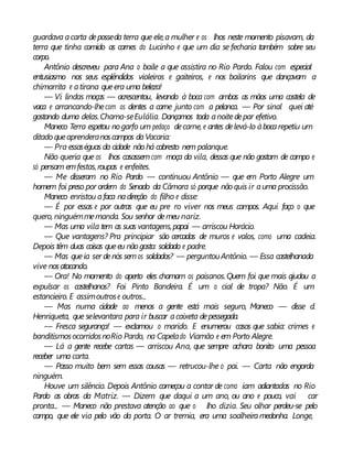 guardava acarta deposseda terra que ele,a mulher e os lhos neste momento pisavam, da
terra que tinha comido as carnes do Lucinho e que um dia se fecharia também sobre seu
corpo.
Antônio descreveu para Ana o baile a que assistira no Rio Pardo. Falou com especial
entusiasmo nos seus esplêndidos violeiros e gaiteiros, e nos bailarins que dançavam a
chimarrita e atirana queera uma beleza!
— Vi lindas moças — acrescentou, levando à boca com ambas as mãos uma costela de
vaca e arrancando-lhecom os dentes a carne junto com a pelanca. — Por sinal quei até
gostando duma delas.Chama-seEulália. Dançamos toda anoitedepar efetivo.
Maneco Terra espetou nogarfo um pedaço decarne, e antes delevá-lo àbocarepetiu um
ditado queaprenderanoscampos daVacaria:
— Pra essaséguas da cidade nãohá cabresto nem palanque.
Não queria que os lhos casassemcom moça da vila, dessas que não gostam de campo e
só pensam emfestas,roupas e enfeites.
— Me disseram no Rio Pardo — continuou Antônio — que em Porto Alegre um
homem foi preso por ordem do Senado da Câmara só porque não quis ir auma procissão.
Maneco enristou afaca nadireção do filho e disse:
— É por essas e por outras que eu pre ro viver nos meus campos. Aqui faço o que
quero, ninguémmemanda. Sou senhor demeu nariz.
— Mas uma vila tem as suas vantagens,papai — arriscou Horácio.
— Que vantagens? Pra principiar são cercadas de muros e valos, como uma cadeia.
Depois têm duas coisas queeu nãogosto: soldado e padre.
— Mas queia ser denós semos soldados? — perguntouAntônio. — Essa castelhanada
vive nosatacando.
— Ora! No momento do aperto eles chamam os paisanos.Quem foi que mais ajudou a
expulsar os castelhanos? Foi Pinto Bandeira. É um o cial de tropa? Não. É um
estancieiro. E assimoutrose outros...
— Mas numa cidade ao menos a gente está mais seguro, Maneco — disse d.
Henriqueta, que selevantara para ir buscar acaixeta depessegada.
— Fresca segurança! — exclamou o marido. E enumerou casos que sabia: crimes e
banditismosocorridosnoRio Pardo, na Capelado Viamão e em Porto Alegre.
— Lá a gente recebe cartas — arriscou Ana, que sempre achara bonito uma pessoa
receber uma carta.
— Passo muito bem sem essas cousas — retrucou-lhe o pai. — Carta não engorda
ninguém.
Houve um silêncio. Depois Antônio começou a contar de como iam adiantadas no Rio
Pardo as obras da Matriz. — Dizem que daqui a um ano, ou ano e pouco, vai car
pronta... — Maneco não prestava atenção ao que o lho dizia. Seu olhar perdeu-se pelo
campo, que ele via pelo vão da porta. O ar tremia, era uma soalheiramedonha. Longe,
 