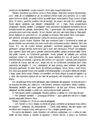 contraum céudesbotado, urubusvoavam. Uma vaca mugia tristemente.
Maneco recordava sua última visita a Porto Alegre, onde fora comprar ferramentas,
pouco antes de vir estabelecer-se ali na estância. Achara tudo uma porcaria. Lá só valia
quem tinha um título, um posto militar ou então quem vestia batina. Esses viviam à tripa
forra. O resto, o povinho, andava mal de barriga, de roupa e de tudo. Era verdade que
havia alguns açorianos que estavam enriquecendo com o trigo. Esses prosperavam,
compravam escravos, pediam e conseguiam mais sesmariase depequenos lavradores iam se
transformando em grandes estancieiros. Mas o governador não entregava as cartas de
sesmariaassim sem mais aquela... Se um homem sem eira nem beira fosse ao Paço pedir
terras, botavam-no para foracom um pontapé no traseiro. Não senhor. Terra é pra quem
tem dinheiro, pra quem podeplantar, colher,ter escravos,povoaros campos.
Maneco ouvira muitas histórias. Pelo que contavam, todo o Continente ia sendo aos
poucos dividido em sesmarias.Issoseria muito bom sehouvesse justiçae decência. Mas não
havia. Em vez de muitos homens ganharem sesmarias pequenas, poucos homens
ganhavam campos demais, tanta terra que a vista nem alcançava. Tinham lhe explicado
que o governo fazia tudo que os grandes estancieirospediam porque precisava deles. Como
não podia manter no Continente guarnições muito grandes de soldados pro ssionais,
precisava contar com esses fazendeiros, aos quais apelava em caso de guerra. Assim,
transformados emcoronéis e generais,eles vinham com seus peões e escravos paraengrossar
o exército da Coroa, que até pouco tempo era ali no Continente constituído dum único
regimento de dragões. E, como recompensa de seus serviços, esses senhores de grandes
sesmarias ganhavam às vezes títulos de nobreza, privilégios, terras, terras e mais terras.
Era claroque,quando havia uma questão entreessesgraúdos e um pobre-diabo,era sempre
o ricaço quem tinha razão. Maneco vira também em Porto Alegre as casas de negócio e as
o cinas dos açorianos. Apesar de ser neto de português, não simpatizava muito com os
ilhéus.
Era verdadeque tinha certaadmiração pela habilidade dos açorianos notratoda terra e
no exercício de certas pro ssõescomo a de ferreiro, tanoeiro, carpinteiro, seleiro, calafate...
Reconhecia também que eram gente trabalhadora e de boa paz. Achava, entretanto,
detestável suafala cantada e o jeito como pronunciavamcertas palavras.
D. Henriqueta partia a pessegada, Horácio palitava os dentes com uma lasca deosso.
— Me contaram também — prosseguiuAntônio — que a gente tem de tirar o chapéu
quando passapela frentedo Paço.
Maneco mastigoucom fúriaum nacodepessegada.
— Um homem só tirao chapéu na frentede igreja, cemitério ou depessoamais velhae
de respeito — sentenciou ele, acrescentando: — Como nesta estância não tem igreja, nem
cemitério nemninguémmais velhoque eu, só tiro o chapéu quando quero.
Os outrosnão disseram nada. Comeram em silêncio a sobremesa, com os olhos já meio
caídos de sono. Depois os homens se ergueram e foram dormir a sesta, e as mulheres
 