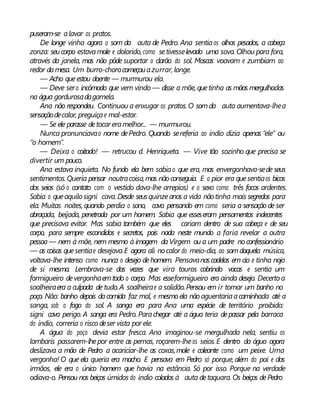 puseram-se alavar os pratos.
De longe vinha agora o som da auta de Pedro. Ana sentiaos olhos pesados, a cabeça
zonza: seucorpo estavamole e dolorido, como setivesselevado uma sova. Olhou para fora,
através da janela, mas não pôde suportar o clarão do sol. Moscas voavam e zumbiam ao
redor damesa. Um burro-chorocomeçouazurrar, longe.
— Acho queestou doente — murmurou ela.
— Deve sero incômodo que vem vindo — disse a mãe, quetinha as mãos mergulhadas
na água gordurosadagamela.
Ana não respondeu. Continuou a enxugar os pratos.O somda auta aumentava-lhea
sensaçãodecalor, preguiçae mal-estar.
— Se ele parasse detocar eramelhor... — murmurou.
Nunca pronunciavao nome dePedro. Quando sereferia ao índio dizia apenas “ele” ou
“o homem”.
— Deixa o coitado! — retrucou d. Henriqueta. — Vive tão sozinho que precisa se
divertir um pouco.
Ana estava inquieta. No fundo ela bem sabiao que era, mas envergonhava-sede seus
sentimentos.Queria pensar noutracoisa,mas nãoconseguia. E o pior era quesentiaos bicos
dos seios (só o contato com o vestido dava-lhe arrepios) e o sexo como três focos ardentes.
Sabia o queaquilo signi cava. Desde seusquinzeanos a vida nãotinha mais segredos para
ela. Muitas noites, quando perdia o sono, cava pensando em como seria a sensação de ser
abraçada, beijada, penetrada por um homem. Sabia que esseseram pensamentos indecentes
que precisava evitar. Mas sabia também que eles cariam dentro de sua cabeça e de seu
corpo, para sempre escondidos e secretos, pois nada neste mundo a faria revelar a outra
pessoa— nem à mãe, nem mesmo à imagem daVirgem ou a um padre noconfessionário
— as coisas quesentiae desejava.E agora ali nocalor do meio-dia, ao somdaquela música,
voltava-lhe intenso como nunca o desejo dehomem. Pensavanascadelas em cio e tinha nojo
de si mesma. Lembrava-se das vezes que vira touros cobrindo vacas e sentia um
formigueiro devergonhaemtodo o corpo. Mas esseformigueiro era ainda desejo. Decerto a
soalheiraera a culpada de tudo.A soalheirae a solidão.Pensou em ir tomar um banho no
poço. Não: banho depois dacomida faz mal, e mesmoela não aguentariaacaminhada até a
sanga, sob o fogo do sol. A sanga era para Ana uma espécie de território proibido:
signi cava perigo. A sanga era Pedro. Parachegar até a água teria depassar pela barraca
do índio, correria o risco deser vista por ele.
A água do poço devia estar fresca. Ana imaginou-se mergulhada nela, sentiu os
lambaris passarem-lhepor entre as pernas, roçarem-lheos seios.E dentro da água agora
deslizava a mão de Pedro a acariciar-lhe as coxas,mole e coleante como um peixe. Uma
vergonha! O que ela queria era macho. E pensava em Pedro só porque, além do pai e dos
irmãos, ele era o único homem que havia na estância. Só por isso. Porque na verdade
odiava-o. Pensou nos beiços úmidos do índio colados à auta detaquara. Os beiços dePedro
 