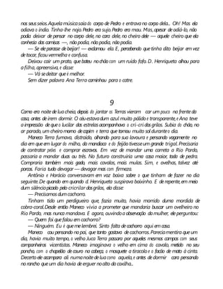nos seusseios.Aquelamúsicasaíado corpo de Pedro e entravano corpo dela... Oh! Mas ela
odiava o índio. Tinha-lhe nojo.Pedro era sujo.Pedro era mau. Mas,apesar deodiá-lo, não
podia deixar de pensar no corpo dele, na cara dele, no cheiro dele — aquele cheiro que ela
conhecia das camisas —, nãopodia, não podia, nãopodia.
— Se eleparasse debeijar! — exclamou ela. E, percebendo quetinha dito beijar emvez
detocar, ficouvermelha e confusa.
Deixou cair um prato, quebateu nochão com um ruído fofo. D. Henriqueta olhou para
afilha, apreensiva, e disse:
— Vá sedeitar queé melhor.
Sem dizer palavra Ana Terra caminhou para o catre.
9
Como era noitedeluacheia, depois do jantar os Terras vieram car um pouco na frenteda
casa, antes deirem dormir. O céuestavadum azul muito pálido e transparente,e Ana teve
aimpressão dequeo lucilar das estrelasacompanhava o cri-cri dosgrilos. Subia do chão, no
ar parado, um cheiro morno decapim e terra que tomou muito sol duranteo dia.
Maneco Terra fumava, distraído, olhando para sua lavoura e pensando vagamente no
dia em queem lugar do milho, da mandioca e do feijãotivesseum grande trigal.Precisaria
de contratar peões e comprar escravos. Em vez de mandar uma carreta a Rio Pardo,
passaria a mandar duas ou três. No futuro construiria uma casa maior, toda de pedra.
Compraria também mais gado, mais cavalos, mais mulas. Sim, e ovelhas, talvez até
porcos. Faria tudo devagar — devagar mas com firmeza.
Antônio e Horácio conversavam em voz baixa sobre o que tinham de fazer no dia
seguinte.De quando em quando d. Henriqueta suspirava baixinho. E derepente,em meio
dum silênciopicado pelo cricrilar dosgrilos, ela disse:
— Precisamosdumcachorro.
Tinham tido um perdigueiro que, fazia muito, havia morrido duma mordida de
cobra-coral.Desde então Maneco vivia a prometer que mandaria buscar um ovelheiro no
Rio Pardo, mas nunca mandava. E agora, ouvindoaobservação damulher, eleperguntou:
— Quem foi quefalou em cachorro?
— Ninguém. Eu é quemelembrei. Sinto falta decachorro aqui emcasa.
Maneco cou pensando nopai, que tanto gostava decachorros.Pareciamentira queum
dia, havia muito tempo, o velho Juca Terra passara por aqueles mesmos campos com seus
companheiros vicentistas. Maneco imaginava o velho em cima do cavalo, metido no seu
poncho, com o chapelão decouro na cabeça, o mosquete a tiracolo e o facão de mato à cinta.
Decerto ele acampara ali numanoitedeluacomo aquela,e antes dedormir cara pensando
norancho queum dia havia deerguer noalto dacoxilha...
 