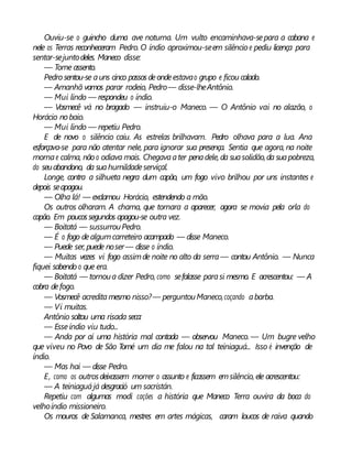 Ouviu-se o guincho duma ave noturna. Um vulto encaminhava-separa a cabana e
nele os Terras reconheceram Pedro. O índio aproximou-seem silêncio e pediu licença para
sentar-sejuntodeles. Maneco disse:
— Tome assento.
Pedro sentou-se auns cinco passosdeondeestavao grupo e ficou calado.
— Amanhã vamos parar rodeio, Pedro— disse-lheAntônio.
— Mui lindo — respondeu o índio.
— Vosmecê vá no bragado — instruiu-o Maneco. — O Antônio vai no alazão, o
Horácio nobaio.
— Mui lindo — repetiu Pedro.
E de novo o silêncio caiu. As estrelas brilhavam. Pedro olhava para a lua. Ana
esforçava-se para não atentar nele, para ignorar sua presença. Sentia que agora, na noite
mornae calma, não o odiava mais. Chegavaater penadele, da suasolidão,da suapobreza,
do seuabandono, da suahumildadeserviçal.
Longe, contra a silhueta negra dum capão, um fogo vivo brilhou por uns instantes e
depois seapagou.
— Olha lá! — exclamou Horácio, estendendo a mão.
Os outros olharam. A chama, que tornara a aparecer, agora se movia pela orla do
capão. Em poucossegundos apagou-se outra vez.
— Boitatá — sussurrouPedro.
— É o fogo dealgumcarreteiro acampado — disse Maneco.
— Puede ser, puede noser— disse o índio.
— Muitas vezes vi fogo assimde noite no alto da serra— contou Antônio. — Nunca
fiquei sabendo o que era.
— Boitatá — tornoua dizer Pedro, como sefalasse parasi mesmo. E acrescentou: — A
cobra defogo.
— Vosmecê acreditamesmo nisso?— perguntouManeco,coçando abarba.
— Vi muitas.
Antônio soltou uma risada seca:
— Esseíndio viu tudo...
— Anda por aí uma história mal contada — observou Maneco. — Um bugre velho
que viveu no Povo de São Tomé um dia me falou na tal teiniaguá... Isso é invenção de
índio.
— Mas hai — disse Pedro.
E, como os outrosdeixassem morrer o assunto e ficassem emsilêncio, ele acrescentou:
— A teiniaguájá desgració um sacristán.
Repetiu com algumas modi cações a história que Maneco Terra ouvira da boca do
velhoíndio missioneiro.
Os mouros de Salamanca, mestres em artes mágicas, caram loucos de raiva quando
 