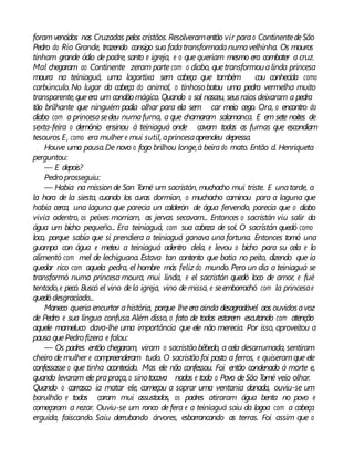foramvencidos nas Cruzadas pelos cristãos. Resolveramentão vir parao ContinentedeSão
Pedro do Rio Grande, trazendo consigo sua fadatransformadanumavelhinha. Os mouros
tinham grande ódio de padre, santo e igreja, e o que queriam mesmo era combater a cruz.
Mal chegaram ao Continente zeram parte com o diabo, quetransformoualinda princesa
moura na teiniaguá, uma lagartixa sem cabeça que também cou conhecida como
carbúnculo. No lugar da cabeça do animal, o tinhoso botou uma pedra vermelha muito
transparente,queera um condão mágico. Quando o sol nasceu, seusraios deixaram a pedra
tão brilhante que ninguém podia olhar para ela sem car meio cego. Ora, o encontro do
diabo com a princesasedeu numafurna, a que chamaram salamanca. E em sete noites de
sexta-feira o demônio ensinou à teiniaguá onde cavam todas as furnas que escondiam
tesouros.E, como era mulher e mui sutil, aprincesaaprendeu depressa.
Houve uma pausa.De novo o fogo brilhou longe,à beirado mato. Então d. Henriqueta
perguntou:
— E depois?
Pedro prosseguiu:
— Habia na mission de San Tomé um sacristán, muchacho mui triste. E unatarde, a
la hora de la siesta, cuando los curas dormian, o muchacho caminou para a laguna que
habia cerca, una laguna que parecia un calderón de água fervendo, parecia que o diabo
vivia adentro, os peixes morriam, as jervas secavam... Entonces o sacristán viu salir da
água um bicho pequeño... Era teiniaguá, com sua cabeza de sol. O sacristán quedó como
loco, porque sabia que si prendiera a teiniaguá ganava una fortuna. Entonces tomó una
guampa con água e meteu a teiniaguá adentro dela, e levou o bicho para su cela e lo
alimentó com mel de lechiguana. Estava tan contento que batia no peito, dizendo que ia
quedar rico com aquela pedra, el hombre más feliz do mundo. Pero un dia a teiniaguá se
transformó numa princesa moura, mui linda, e el sacristán quedó loco de amor, e fué
tentado,e pecó. Buscó el vino dela igreja, vino de missa, e seemborrachó com la princesae
quedó desgraciado...
Maneco queria encurtar ahistória, porque lheera ainda desagradável aos ouvidosavoz
de Pedro e sua língua confusa.Além disso, o fato de todos estarem escutando com atenção
aquele mameluco dava-lhe uma importância que ele não merecia. Por isso, aproveitou a
pausa quePedro fizera e falou:
— Os padres então chegaram, viram o sacristão bêbedo, a cela desarrumada, sentiram
cheiro de mulher e compreenderam tudo. O sacristão foi posto a ferros, e quiseramque ele
confessasse o que tinha acontecido. Mas ele não confessou. Foi então condenado à morte e,
quando levaram ele prapraça, o sinotocava nados e todo o Povo deSão Tomé veio olhar.
Quando o carrasco ia matar ele, começou a soprar uma ventania danada, ouviu-se um
barulhão e todos caram mui assustados, os padres atiraram água benta no povo e
começaram a rezar. Ouviu-se um ronco de fera e a teiniaguá saiu da lagoa com a cabeça
erguida, faiscando. Saiu derrubando árvores, esbarrancando as terras. Foi assim que o
 