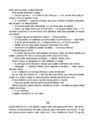 índio velhomecontou, seestou lembrado.
Pedro sacudia lentamente acabeça.
— Diziam que era o m do Povo de San Tomé, ou o m do mundo. Pero hubo un
milagre. Una cruz apareció nocéu.
— E o sacristão? — perguntou Horácio, que ouvia a história de cócoras, arrancando
talos decapim com dedosdistraídos.
— O sacristánquedó solito, abandonado, com as manos presas emcadenas.
— Dizem que depois foram pro cerro de Jarau — prosseguiuManeco Terra. — O
sacristãoe a princesa.Lá no cerro havia uma salamanca onde estavaescondido um tesouro
mui grande.
— Há quem diga queas salamancas existem— arriscou Antônio.
— Un dia encontré um castelhano que tinha entrado na furna deJarau — disse Pedro.
— E quefoi que eleencontrou lá? — indagouHorácio com um risinho incrédulo.
— Doblões deouro, onças, pedras preciosas,mucha plata. Mui lindo.
— Decertoera um castelhano contador derodelas — murmurou Maneco.
Pedro prosseguiu,sereno:
— O hombre dijo queJarau está guardado por pumas e tigres, por almas penadas, por
culebras calaveras. Mui feo. Un dia eu quero entrar nafurna do Jarau.
— Nãoacredito nessestesouros escondidos...— declarou Maneco Terra.
Antônio ergueu-se,espreguiçou-se e disse,abafando um bocejo:
— Eu bem quequeria descobriros tesouros que os padres enterraram nas missões.
— Patacoadas! — exclamou Maneco Terra, erguendo-se também. — Nosso tesouro
está aqui mesmo.
E com acabeçafez um sinal queabrangia o campo emderredor.
Do seu canto Ana olhava com o rabo dos olhos para Pedro, que continuava sentado,
imóvel, com ambos os braços ao redor dos joelhos,olhando fixamente para alua.
À horadedeitar-seAna ouviu a voz da mãe, quedizia ao marido:
— Nuncasei quando esseíndio está brincandooufalando sério.
Maneco pigarreou, gemeu baixinho, estendeu-se nocatre, coucalado por algumtempo
e depois resmungou:
— É um mentiroso.
E apagou alamparina com um sopro.
10
Aqueleverão foi seco e cruel. Quando o áspero vento nortesoprava,Ana Terra cava detal
maneira irritada, tão brusca demodos e palavras, qued. Henriqueta murmurava: “O que
essa menina precisa mesmo é casar duma vez...”. Ana revoltava-se. Casar? O que ela
 
