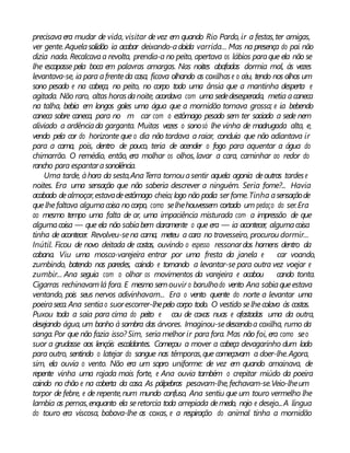 precisavaera mudar de vida, visitar devez em quando Rio Pardo, ir a festas,ter amigas,
ver gente. Aquelasolidão ia acabar deixando-adoida varrida... Mas na presença do pai não
dizia nada. Recalcavaa revolta, prendia-a no peito, apertava os lábios paraque ela não se
lhe escapasse pela boca em palavras amargas. Nas noites abafadas dormia mal, às vezes
levantava-se, ia para afrenteda casa, ficava olhando as coxilhase o céu, tendo nos olhos um
sono pesado e na cabeça, no peito, no corpo todo uma ânsia que a mantinha desperta e
agitada. Não raro, altas horasdanoite, acordava com uma sededesesperada, metia acaneca
na talha, bebia em longos goles uma água que a mornidão tornava grossa; e ia bebendo
caneca sobre caneca, para no m car com o estômago pesado sem ter saciado a sede nem
aliviado a ardênciada garganta. Muitas vezes o sonosó lhe vinha de madrugada alta, e,
vendo pela cor do horizonte que o dia não tardava a raiar, concluía que não adiantava ir
para a cama, pois, dentro de pouco, teria de acender o fogo para aquentar a água do
chimarrão. O remédio, então, era molhar os olhos, lavar a cara, caminhar ao redor do
rancho para espantarasonolência.
Uma tarde, àhora da sesta,AnaTerra tornouasentir aquela agonia deoutras tardese
noites. Era uma sensação que não saberia descrever a ninguém. Seria fome?... Havia
acabado dealmoçar,estavadeestômago cheio; logo não podia ser fome.Tinha asensaçãode
quelhefaltava algumacoisa nocorpo, como selhehouvessem cortado um pedaço do ser.Era
ao mesmo tempo uma falta de ar, uma impaciência misturada com a impressão de que
algumacoisa — que ela não sabiabem claramente o que era — ia acontecer, algumacoisa
tinha de acontecer. Revolveu-sena cama, meteu a cara no travesseiro, procurou dormir...
Inútil. Ficou de novo deitada de costas, ouvindo o espesso ressonardos homens dentro da
cabana. Viu uma mosca-varejeira entrar por uma fresta da janela e car voando,
zumbindo, batendo nas paredes, caindo e tornando a levantar-se para outra vez voejar e
zumbir... Ana seguia com o olhar os movimentos da varejeira e acabou cando tonta.
Cigarras rechinavamlá fora. E mesmo semouvir o barulhodo vento Ana sabiaqueestava
ventando, pois seus nervos adivinhavam... Era o vento quente do norte a levantar uma
poeiraseca. Ana sentiao suorescorrer-lhepelo corpo todo. O vestido selhecolava às costas.
Puxou toda a saia para cima do peito e cou de coxas nuas e afastadas uma da outra,
desejando água, um banho à sombra das árvores. Imaginou-sedescendoa coxilha, rumo da
sanga.Por que não fazia isso? Sim, seria melhor ir para fora. Mas não foi, era como seo
suor a grudasse aos lençóis escaldantes. Começou a mover a cabeça devagarinho dum lado
para outro, sentindo o latejar do sangue nas têmporas,que começavam a doer-lhe.Agora,
sim, ela ouvia o vento. Não era um sopro uniforme: de vez em quando amainava, de
repente vinha uma rajada mais forte, e Ana ouvia também o crepitar miúdo da poeira
caindo no chão e na coberta da casa. As pálpebras pesavam-lhe,fechavam-se.Veio-lheum
torpor de febre, e de repente,num mundo confuso, Ana sentiu que um touro vermelho lhe
lambia as pernas,enquanto ela seretorcia toda arrepiada demedo, nojo e desejo...A língua
do touro era viscosa, babava-lhe as coxas, e a respiração do animal tinha a mornidão
 