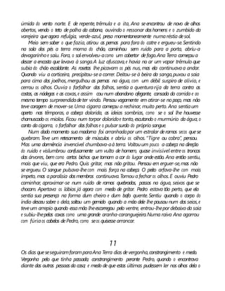 úmida do vento norte. E de repente, trêmula e a ita, Ana seencontrou de novo de olhos
abertos, vendo o teto de palha da cabana, ouvindo o ressonar doshomens e o zumbido da
varejeira queagora refulgia, verde-azul, presa momentaneamente numaréstia desol.
Meio sem saber o que fazia, atirou as pernas para fora do catre e ergueu-se.Sentindo
na sola dos pés a terra morna do chão, caminhou sem ruído para a porta, abriu-a
devagarinho e saiu. Fora, o sol envolveu-acomo um cobertor defogo.Ana Terra começoua
descer a encosta que levava à sanga.A luz ofuscava,e havia no ar um vapor trêmulo que
subia do chão escaldante. As rosetas lhe picavam os pés nus, mas ela continuavaa andar.
Quando viu a corticeira, precipitou-sea correr. Deitou-se à beira da sanga,puxou a saia
para cima dos joelhos, mergulhou as pernas na água, com um débil suspiro de alívio, e
cerrou os olhos. Ouvia o farfalhar das folhas, sentia a quenturarija da terra contra as
costas, as nádegas e as coxas,e assim cou num abandono ofegante, cansada da corrida e ao
mesmo tempo surpreendidadeter vindo. Pensou vagamente em atirar-se nopoço, mas não
teve coragem de mover-se.Uma cigarra começou a rechinar, muito perto. Ana sentiaum
aperto nas têmporas, a cabeça dolorida, as ideias sombrias, como se o sol lhe houvesse
chamuscado os miolos. Ficou num torpor doloridoe tonto, escutando o murmúrio da água, o
canto dacigarra, o farfalhar das folhase o pulsar surdo do próprio sangue.
Num dado momento sua madorna foi arranhadapor um estralar deramos secos quese
quebram. Teve um retesamento de músculos e abriu os olhos.“Tigre ou cobra”, pensou.
Mas uma dormência invencível chumbava-aà terra. Voltouum pouco a cabeça na direção
do ruído e vislumbrou confusamente um vulto de homem, quase invisível entreos troncos
das árvores, bem como certos bichos que tomam a cor do lugar ondeestão. Ana então sentiu,
mais que viu, que era Pedro. Quis gritar, mas não gritou. Pensou em erguer-se,mas não
se ergueu. O sangue pulsava-lhecom mais força na cabeça. O peito arfava-lhe com mais
ímpeto, mas aparalisia dosmembros continuava.Tornou afechar os olhos.E ouviu Pedro
caminhar, aproximar-se num ruído de ramos quebrados, passos na água, seixos que se
chocam. Apertava os lábios já agora com medo de gritar. Pedro estava tão perto, que ela
sentia sua presença na forma dum cheiro e dum bafo quente. Sentiu quando o corpo do
índio desceu sobre o dela, soltou um gemido quando a mão dele lhe pousou num dos seios,e
teveum arrepio quando essamão lheescorregou pelo ventre, entrou-lhepor debaixo da saia
e subiu-lhepelas coxas como uma grande aranha-caranguejeira.Numa raiva Ana agarrou
com fúriaos cabelos dePedro, como seos quisesse arrancar.
11
Os dias queseseguiramforamparaAna Terra dias devergonha,constrangimento e medo.
Vergonha pelo que tinha passado; constrangimento perante Pedro, quando o encontrava
diante das outras pessoasda casa; e medo de que estas últimas pudessem ler nos olhos dela o
 