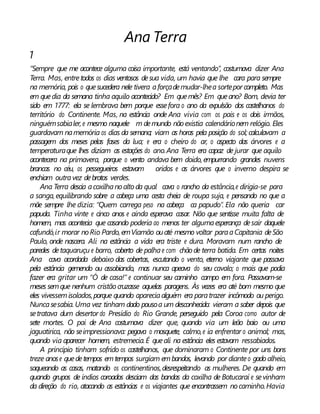 Ana Terra
1
“Sempre que me acontece alguma coisa importante, está ventando”, costumava dizer Ana
Terra. Mas, entretodos os dias ventosos desua vida, um havia que lhe cara para sempre
na memória, pois o quesucedera nele tivera aforçademudar-lhea sortepor completo. Mas
em quedia da semana tinha aquilo acontecido? Em quemês? Em queano? Bom, devia ter
sido em 1777: ela se lembrava bem porque essefora o ano da expulsão dos castelhanos do
território do Continente. Mas, na estância onde Ana vivia com os pais e os dois irmãos,
ninguémsabialer, e mesmo naquele m demundo nãoexistia calendárionem relógio. Eles
guardavam namemória os dias da semana; viam as horas pela posição do sol; calculavam a
passagem dos meses pelas fases da lua; e era o cheiro do ar, o aspecto das árvores e a
temperaturaque lhes diziam as estações do ano.Ana Terra era capaz de jurar que aquilo
acontecera na primavera, porque o vento andava bem doido, empurrando grandes nuvens
brancas no céu, os pessegueiros estavam oridos e as árvores que o inverno despira se
enchiam outravez debrotos verdes.
Ana Terra descia acoxilhanoalto da qual cava o rancho da estância,e dirigia-se para
a sanga, equilibrando sobre a cabeça uma cesta cheia de roupa suja, e pensando no que a
mãe sempre lhe dizia: “Quem carrega peso na cabeça ca papudo”. Ela não queria car
papuda. Tinha vinte e cinco anos e ainda esperava casar. Não que sentisse muita falta de
homem, mas acontecia que casando poderia ao menos ter algumaesperança desair daquele
cafundó,ir morar noRio Pardo, emViamão ouaté mesmo voltar paraaCapitania deSão
Paulo, onde nascera. Ali na estância a vida era triste e dura. Moravam num rancho de
paredes detaquaruçu e barro, coberto de palhae com chão de terra batida. Em certas noites
Ana cava acordada debaixo das cobertas, escutando o vento, eterno viajante que passava
pela estância gemendo ou assobiando, mas nunca apeava do seu cavalo; o mais que podia
fazer era gritar um “Ó de casa!” e continuar seu caminho campo em fora. Passavam-se
meses semque nenhum cristão cruzasse aquelas paragens. Às vezes era até bom mesmo que
eles vivessemisolados,porque quando apareciaalguém era paratrazer incômodo ou perigo.
Nuncasesabia. Uma vez tinham dado pousoa um desconhecido: vieram a saber depois que
setratava dum desertor do Presídio do Rio Grande, perseguido pela Coroa como autor de
sete mortes. O pai de Ana costumava dizer que, quando via um leão baio ou uma
jaguatirica, não seimpressionava: pegava o mosquete, calmo,e ia enfrentar o animal; mas,
quando via aparecer homem, estremecia.É queali na estância eles estavam ressabiados.
A princípio tinham sofrido os castelhanos, que dominaram o Continente por uns bons
treze anose quedetempos emtempos surgiam embandos, levando por dianteo gado alheio,
saqueando as casas, matando os continentinos,desrespeitando as mulheres. De quando em
quando grupos de índios coroados desciam das bandas da coxilha de Botucaraí e sevinham
da direção do rio, atacando as estâncias e os viajantes que encontrassem nocaminho.Havia
 