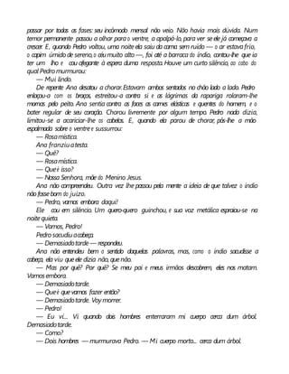 passar por todas as fases: seu incômodo mensal não veio. Não havia mais dúvida. Num
temor permanente passou a olhar parao ventre, a apalpá-lo, para ver seele já começava a
crescer. E, quando Pedro voltou, uma noiteela saiu da cama sem ruído — o ar estavafrio,
o capim úmido de sereno,o céumuito alto —, foi até a barraca do índio, contou-lhe que ia
ter um lho e cou ofegante à espera duma resposta.Houve um curto silêncio, ao cabo do
qual Pedro murmurou:
— Mui lindo.
De repente Ana desatou a chorar.Estavam ambos sentados no chão lado a lado. Pedro
enlaçou-a com os braços, estreitou-a contra si e as lágrimas da rapariga rolaram-lhe
mornas pelo peito. Ana sentia contra as faces as carnes elásticas e quentes do homem, e o
bater regular de seu coração. Chorou livremente por algum tempo. Pedro nada dizia,
limitou-se a acariciar-lhe os cabelos. E, quando ela parou de chorar, pôs-lhe a mão
espalmada sobre o ventree sussurrou:
— Rosamística.
Ana franziuatesta.
— Quê?
— Rosamística.
— Queé isso?
— Nossa Senhora, mãe do Menino Jesus.
Ana não compreendeu. Outra vez lhe passou pela mente a ideia de que talvez o índio
nãofossebom do juízo.
— Pedro, vamos embora daqui!
Ele cou em silêncio. Um quero-quero guinchou, e sua voz metálica espraiou-se na
noitequieta.
— Vamos, Pedro!
Pedro sacudiuacabeça.
— Demasiadotarde— respondeu.
Ana não entendeu bem o sentido daquelas palavras, mas, como o índio sacudisse a
cabeça, ela viu queele dizia não, quenão.
— Mas por quê? Por quê? Se meu pai e meus irmãos descobrem, eles nos matam.
Vamosembora.
— Demasiadotarde.
— Queé quevamos fazer então?
— Demasiadotarde. Voy morrer.
— Pedro!
— Eu vi... Vi quando dois hombres enterraram mi cuerpo cerca dum árbol.
Demasiadotarde.
— Como?
— Dois hombres — murmurava Pedro. — Mi cuerpo morto... cerca dum árbol.
 