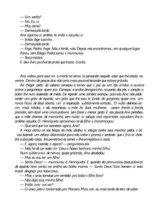 — Um sonho?
— No. Eu vi.
— Mas como?
— Demasiadotarde.
Ana agarrou os ombros do índio e sacudiu-o.
— Então foge sozinho.
— Demasiadotarde.
— Foge, Pedro. Foge. Não é tarde, não. Depois nosencontramos...em qualquerlugar.
Parou, semfôlego.Pedrosorriu e murmurou:
— Rosamística.
E deu-lheo punhaldeprata quetrazia àcinta.
Ana voltou paracasacom amortena alma. Ia pensando naquela coisa quelhecrescia no
ventre. Dentro depoucosdias nãoseria mais possívelesconder queestavagrávida.
Ao chegar perto da cabana começou a temer que o pai ou um dos irmãos a ouvisse
entrar e perguntasse quem era. Começou aandar devagarinho, naponta dos pés, o coração a
bater-lhenum acelerado demedo. De repente uma sombra avançou paraela.Ana não pôde
conter um grito de espanto, um grito que lhe saiu do fundo da garganta, quase como um
ronco. Ficou de boca aberta, com a respiração subitamentecortada... O vulto delineou-se
com mais nitidez, e ela reconheceu a mãe. As duas mulheres caram frente a frente,
paradas, semdizer uma únicapalavra, semfazer o menor gesto. E aos poucosAna percebeu
que a mãe chorava de mansinho, sem ruído: os soluços mal reprimidos sacudiam-lheos
ombros ossudos. D. Henriqueta aproximou-sedafilha e choramingou:
— Queseráquevai acontecer agora, Ana?
A moça atirou-se nos braços da mãe, abafou os soluços contra seus murchos peitos e ali
cou fazendo um esforço dilacerador paranão soltar o pranto, e sentindo queo frio do chão
lhesubiapelo corpo, lhepenetravaas carnes e lheenregelavaos ossos.
— E agora, mamãe, e agora? — perguntavaela.
— Nãohá desernada com Deuse Nossa Senhora, minha filha.
Num súbitoacesso denervos, quasegritando, Ana desabafou:
— Mas eu vou ter um filho!
— Santo Deus! — murmurou d. Henriqueta. E quando ela pronunciouessaspalavras
de espanto Ana sentiu na orelha seu hálito morno. — Santo Deus! Esse homem só veio
trazer desgraça pra nossacasa...
— Mãe, e seeu tomasse um remédio pra botar o filho fora?
— Nãodiga isso, minha filha!
— Então como vai ser?
— O único jeitoé contartudo pro Maneco. Mais cedo ou mais tarde eletem desaber.
 