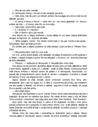 — Mas ele memata, mamãe!
D. Henriqueta tremia, e foi semmuita convicção quedisse:
— Não mata, não.Teu pai é um homem debem. Nuncapegou em arma a não ser pra
defender suacasa.
— A honra, a honra, a honra! — dizia Ana com voz rouca, agarrando com força os
ombros damãe. — A honra, mãe. Ele vai mematar.
— Nãomata, minha filha, não mata.
— E o Antônio? E o Horácio?
— Eles só fazemo que o pai manda.
Ana deixou cair os braços, endireitou o busto, afastou-se um passo. Depois lentamente
enxugou as lágrimas com aspontas dos dedos.
— Tenha coragem, minha lha. Vamos contar tudo ao teu pai. Conta-seaos poucos.
Não precisas dizer que estás grávida...
Da sombra que a cabana projetava no chão avançou outra sombra. E Maneco Terra
falou:
— Nãoprecisadizer nada. Eu ouvi tudo.
Foi como seAna tivesselevado uma bordoada na cabeça. Amoleceram-se-lheaspernas e
os braços, o sangue começou a pulsar-lhenas têmporas e no pescoço com tamanhaforçaque
ela ficouestonteada.
— Maneco... — balbucioud. Henriqueta. E não pôdedizer mais nada.
Ana deixou-secair,primeiro dejoelhos,depois resvalouparaum lado, deitando-se sobre
a coxa direita, apoiando o busto com o cotovelo ncado nochão. Maneco continuavaimóvel
onde estava. Antônio e Horácio saíram da cabana e d. Henriqueta, horrorizada, viu
quando eles seencaminharam para o fundo do terreiro e começaram a encilhar os cavalos
emsilêncio. O luar noscampos era doce e calmo.
Agora, deitada no chão, tomada duma invencível canseira, Ana Terra, sem
compreender bem o que via, seguia com os olhos os movimentosdosirmãos, que montaram
nos seus cavalos e, levando um terceiro a cabresto, seguirama trote na direção da sanga.
Ouviu quando o pai lhes gritou:
— Bemlonge daqui...
Henriqueta nãoreconheceu a voz do marido. Estava detal modo alteradaque ela teve a
impressão de que era um estranho que falava. Na mente de Ana soava a voz de Pedro:
“Dois hombres... enterraram meu corpo cerca dum árbol. Dois hombres... Dois hombres”.
Quis gritar, mas não teve forças. A saliva se lhe engrossara na boca e uma garra
parecia comprimir-lhe a garganta. O corpo inteiro tremia, como seela estivesse atacada de
sezões. Estendeu-senochãodetodo o comprimento,sentindo naorelha, nopescoço e nas faces
afrialdade da terra.
Maneco Terra fez meia-volta e encaminhou-se lentamente para a cabana. Poucos
minutos depois d. Henriqueta seguiuo marido. Ao entrar encontrou-o sentado, encurvado
 
