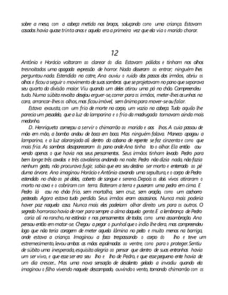 sobre a mesa, com a cabeça metida nos braços, soluçando como uma criança. Estavam
casados havia quasetrintaanose aquela eraaprimeira vez queela via o marido chorar.
12
Antônio e Horácio voltaram ao clarear do dia. Estavam pálidos e tinham nos olhos
tresnoitados uma apagada expressão de horror. Nada disseram ao entrar; ninguém lhes
perguntou nada. Estendida no catre, Ana ouviu o ruído dos passos dos irmãos, abriu os
olhos e ficouaseguir o movimentodesuassombras queseprojetavam nopanoqueseparava
seu quarto da divisão maior. Viu quando um deles atirou uma pá no chão. Compreendeu
tudo. Numa súbitarevolta desejou erguer-se,correr paraos irmãos, meter-lhesasunhas na
cara, arrancar-lhesos olhos,mas ficouimóvel, semânimopara mover-seoufalar.
Estava exausta, com um frio de morte no corpo, um vazio na cabeça. Tudo aquilo lhe
pareciaum pesadelo, quea luz da lamparina e o frio da madrugada tornavam ainda mais
medonho.
D. Henriqueta começou a servir o chimarrão ao marido e aos lhos.A cuia passou de
mão em mão, a bomba andou de boca em boca. Mas ninguém falava. Maneco apagou a
lamparina, e a luz alaranjada ali dentro da cabana de repente sefez cinzentae como que
mais fria. As sombras desapareceram do pano ondeAna tinha to o olhar. Ela então cou
vendo apenas o que havia nos seus pensamentos. Seus irmãos tinham levado Pedro para
bem longe:três cavalos e três cavaleiros andando na noite. Pedro não dizia nada, não fazia
nenhum gesto, não procurava fugir, sabia que era seu destino ser morto e enterrado ao pé
duma árvore. Ana imaginou Horácio e Antônio cavando uma sepultura,e o corpo dePedro
estendido no chão ao pé deles, coberto de sangue e sereno.Depois os dois vivos atiraram o
morto na cova e o cobriram com terra. Bateram aterra e puseram uma pedra em cima. E
Pedro lá cou no chão frio, sem mortalha, sem cruz, sem oração, como um cachorro
pesteado. Agora estava tudo perdido. Seus irmãos eram assassinos. Nunca mais poderia
haver paz naquela casa. Nunca mais eles poderiam olhar direito uns para os outros. O
segredo horrorosohavia deroer parasempre a almadaquela gente.E alembrança dePedro
caria ali norancho,na estância e nos pensamentos detodos, como uma assombração. Ana
pensou então emmatar-se. Chegou apegar o punhalqueo índio lhedera, mas compreendeu
logo que não teria coragem de meter aquela lâmina no peito e muito menos na barriga,
onde estava a criança. Imaginou a faca trespassando o corpo do lho e teve um
estremecimento,levouambas as mãos espalmadas ao ventre, como para o proteger.Sentiu
de súbito uma inesperada,esquisitaalegria ao pensar que dentro de suas entranhas havia
um ser vivo, e que esseser era seu lho e lho de Pedro, e que essepequeno ente havia de
um dia crescer... Mas uma nova sensação de desalento gelado a invadiu quando ela
imaginou o filho vivendo naquele descampado, ouvindoo vento, tomando chimarrão com os
 