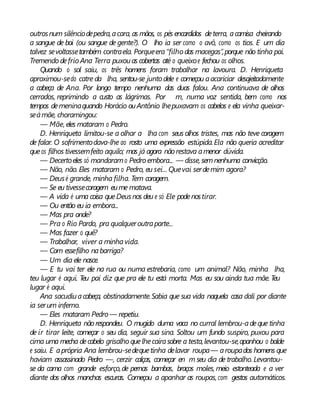 outrosnum silênciodepedra,acara, as mãos, os pés encardidos deterra, acamisa cheirando
a sangue de boi (ou sangue de gente?). O lho ia ser como o avô, como os tios. E um dia
talvez sevoltassetambém contraela. Porqueera“filho das macegas”,porque não tinha pai.
Tremendo defrio Ana Terra puxouas cobertas até o queixoe fechou os olhos.
Quando o sol saiu, os três homens foram trabalhar na lavoura. D. Henriqueta
aproximou-sedo catre da lha, sentou-se junto dele e começou aacariciar desajeitadamente
a cabeça de Ana. Por longo tempo nenhuma das duas falou. Ana continuava de olhos
cerrados, reprimindo a custo as lágrimas. Por m, numa voz sentida, bem como nos
tempos demeninaquando Horácio ouAntônio lhepuxavam os cabelos e ela vinha queixar-
seàmãe, choramingou:
— Mãe, eles mataram o Pedro.
D. Henriqueta limitou-se a olhar a lha com seus olhos tristes, mas não teve coragem
de falar. O sofrimentodava-lhe ao rosto uma expressão estúpida.Ela não queria acreditar
queos filhos tivessemfeito aquilo; mas já agora nãorestava amenor dúvida.
— Decertoeles só mandaramo Pedro embora... — disse, semnenhuma convicção.
— Não, não. Eles mataram o Pedro, eu sei... Quevai serdemim agora?
— Deusé grande, minha filha. Tem coragem.
— Se eu tivessecoragem eume matava.
— A vida é uma coisa queDeusnos deu e só Ele podenostirar.
— Ou então eu ia embora...
— Mas pra onde?
— Pra o Rio Pardo, pra qualqueroutraparte...
— Mas fazer o quê?
— Trabalhar, viver a minhavida.
— Com essefilho nabarriga?
— Um dia ele nasce.
— E tu vai ter ele na rua ou numa estrebaria, como um animal? Não, minha lha,
teu lugar é aqui. Teu pai diz que pra ele tu está morta. Mas eu sou ainda tua mãe. Teu
lugar é aqui.
Ana sacudiuacabeça, obstinadamente.Sabia que sua vida naquela casa dali por diante
ia serum inferno.
— Eles mataram Pedro — repetiu.
D. Henriqueta nãorespondeu. O mugido duma vaca no curral lembrou-adeque tinha
de ir tirar leite, começar o seu dia, seguir sua sina. Soltou um fundo suspiro, puxou para
cima uma mecha decabelo grisalho quelhecaírasobre a testa,levantou-se,apanhou o balde
e saiu. E aprópria Ana lembrou-sedequetinha delavar roupa— aroupados homens que
haviam assassinado Pedro —, cerzir calças, começar en m seu dia de trabalho. Levantou-
se da cama com grande esforço,de pernas bambas, braços moles, meio estonteada e a ver
diante dos olhos manchas escuras. Começou a apanhar as roupas, com gestos automáticos.
 