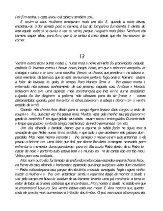 Por fim encheu o cesto, levou-oàcabeçae também saiu.
E assim as duas mulheres começaram mais um dia. E, quando a noite desceu,
encontrou-as a dar comida para os homens, à luz da lamparina fumarenta. E dentro da
casa aquela noite só se ouviu a voz do vento, porque ninguém mais falou. Nenhum dos
homens sequer olhou para Ana, que só se sentou à mesa depois que eles terminaram de
comer.
13
Vieram outrosdiase outras noites. E nunca mais o nome dePedro foi pronunciado naquela
estância. O inverno entrou e houve horas, longas horas, em que o minuano arrepelou as
macegas e cortou o ar como uma navalha. Vieram as chuvas,que prenderam na cabana os
cinco membros da família, queàs vezes sereuniam junto do fogo, ondeos homens cavam
a falar da lavoura, do gado, do tempo. Para Maneco Terra a lha estava morta e
enterrada: não tomava conhecimento de sua presença naquela casa. Antônio e Horácio
tratavam Ana com uma aspereza meio constrangida, que lhes vinha duma consciência
culpada. Ao lhe dirigirem a palavra, não olhavam para ela de frente, e cavam
desconcertados quando, para lheevitar os olhos,baixavam a cabeça e davam com o ventre
crescido da irmã.
Quando não chovia Ana descia para a sanga. Agora levava duas cargas: a cesta de
roupae o lho, quecada vez lhepesava mais. Muitas vezes pela manhã seuspés pisavam a
geada do caminho.E na água gelada seusdedos cavam roxos e entanguidos.Durantetodo
o tempo quepassava juntoda sanga,alembrança dePedropermanecia com ela.
Um dia, olhando o bordado branco que a espuma do sabão fazia na água, teve a
sensação de que Pedro nunca tinha existido, e que tudo o que acontecera não passara dum
pesadelo. Mas nesse mesmo instante o lho começou a mexer-seem suas entranhas e ela
passou a brincar com uma ideia que dali por diante lhe daria a coragem necessária para
enfrentar os momentos durosqueestavam paravir. Ela trazia Pedro dentro desi. Pedro ia
nascer de novo e portanto tudo estava bem e o mundo no m de contas não era tão mau.
Voltou para casaexaltada...
Mas num outrodia foi tomada deprofundamelancoliae escondeu-separachorar.Ficou
na frente da casa, olhando o horizontee esperando quelonge surgisseo vulto dum cavaleiro
— Pedro voltandoparacasa; porque ele nãotinha morrido: conseguira fugir e agora vinha
buscar a mulher e o lho. Um entardecer sentiu o repentino desejo de montar a cavalo e
sair pelo campo em busca do cadáver deseu homem: levaria uma pá, revolveria a terra ao
redor detodas as árvores solitárias queencontrasse...Mas montar acavalo noestado em que
se encontrava? Loucura. Seu ventre estava cada vez maior. E Ana notava que, quanto
mais ele crescia,mais aumentavaa irritação dos irmãos. O pai, essenunca olhavaparaela
 