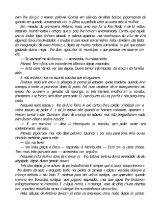 nem lhe dirigia a menor palavra. Comia em silêncio, de olhos baixos, pigarreando de
quando emquando, conversando com os filhos ou pedindo uma ououtra coisa àmulher.
Em meados da primavera Antônio mais uma vez foi a Rio Pardo e de lá voltou
trazendo mantimentos e artigos que os pais lhe haviam encomendado. Contou que aquele
ano os índios tapes tinham atacado os colonos açorianos nas vizinhanças da vila: ele vira
algumas lavourasdevastadas e muitas cruzesnovas nocemitério. Falou também das festas
da inauguração da nova Matriz e, depois de muitos rodeios, comunicou ao pai que estava
gostando duma moça, lha dum agricultor do município, e que pensava em casar-se com
ela.
— Se vosmecê me dá licença... — acrescentou humildemente.
Maneco Terra ficou um instanteemsilêncioe depois respondeu:
— Está bom. Vamos ver isso depois. Quero tomar informações da moça e da família
dela.
E nãosefalou mais noassunto nosdias queseseguiram.
Findava mais um ano e os pêssegos do pomar já estavam quase maduros quando Ana
começou a sentir as primeiras dores do parto. Foi num anoitecer de ar transparentee céu
limpo. Ao ouvirem os gemidos da rapariga, os três homens encilharam os cavalos,
montaram e seforam, sem dizer para onde. D. Henriqueta viu-os partir e não perguntou
nada.
Naquela noite nasceu o lho deAna Terra. A avó cortou-lheo cordão umbilical com a
velha tesoura de podar. E o sol já estava alto quando os homens voltaram, apearam e
vieram tomar mate. Ouviram choro de criança na cabana, mas não perguntaram nada
nem foram olhar o recém-nascido.
— É um menino! — disse d. Henriqueta ao marido, sem poder conter um
contentamento nervoso.
Maneco pigarreou mas não disse palavra. Quando o pai saiu para fora, Ana ouviu
Horácio cochichar para amãe:
— Ela vai bem?
— Vai indo, graças a Deus — respondeu d. Henriqueta. — Está com os ubres cheios.
Tem mais leite queuma vaca — acrescentou com orgulho.
NaqueleinstanteAna dava de mamar ao lho. Estava serena,duma serenidade decéu
despejado, depois duma grande chuva.
Três dias depois já seachava de pé, trabalhando.E sempre que ia lavar roupalevava o
lho dentro da cesta, e enquanto batia nas pedras as camisas e calças e vestidos, deixava a
criança deitada a seu lado. E cantava para ela velhas cantigas que aprendera quando
menina em Sorocaba, cantigas que julgava esquecidas, mas que agora lhe brotavam
milagrosamentena memória. E a água corria, e a criança cava de olhos muito abertos,
com asombra móvel dos ramos a dançar-lhenorostinhocor demarfim.
Pelos cálculos de Antônio deviam já estar no ano-novo.Uma noite, depois do jantar,
 