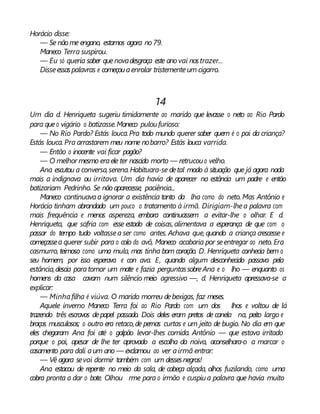 Horácio disse:
— Se não me engano, estamos agora no79.
Maneco Terra suspirou.
— Eu só queria saber quenovadesgraça este ano vai nostrazer...
Disseessaspalavras e começouaenrolar tristementeum cigarro.
14
Um dia d. Henriqueta sugeriu timidamente ao marido que levasse o neto ao Rio Pardo
para queo vigário o batizasse.Maneco puloufurioso:
— No Rio Pardo? Estás louca.Pra todo mundo querer saber quem é o pai da criança?
Estás louca. Pra arrastarem meu nome nobarro? Estás louca varrida.
— Então o inocente vai ficar pagão?
— O melhor mesmo eraele ter nascido morto — retrucouo velho.
Ana escutou a conversa,serena.Habituara-se detal modo à situação que já agora nada
mais a indignava ou irritava. Um dia havia de aparecer na estância um padre e então
batizariam Pedrinho. Se não aparecesse, paciência...
Maneco continuavaa ignorar a existência tanto da lha como do neto. Mas Antônio e
Horácio tinham abrandado um pouco o tratamento à irmã. Dirigiam-lhea palavra com
mais frequência e menos aspereza, embora continuassem a evitar-lhe o olhar. E d.
Henriqueta, que sofria com esse estado de coisas, alimentava a esperança de que com o
passar do tempo tudo voltassea ser como antes. Achava que, quando a criança crescesse e
começassea querer subir para o colo do avô, Maneco acabaria por seentregar ao neto. Era
casmurro, teimoso como uma mula, mas tinha bom coração. D. Henriqueta conhecia bem o
seu homem, por isso esperava e con ava. E, quando algum desconhecido passava pela
estância,descia paratomar um mate e fazia perguntassobreAna e o lho — enquanto os
homens da casa cavam num silêncio meio agressivo —, d. Henriqueta apressava-se a
explicar:
— Minhafilha é viúva. O marido morreu debexigas, faz meses.
Aquele inverno Maneco Terra foi ao Rio Pardo com um dos lhos e voltou de lá
trazendo três escravos depapel passado. Dois deles eram pretos de canela na, peito largo e
braços musculosos; o outro era retaco,de pernas curtas e um jeito de bugio. No dia em que
eles chegaram Ana foi até o galpão levar-lhes comida. Antônio — que estava irritado
porque o pai, apesar de lhe ter aprovado a escolha da noiva, aconselhara-o a marcar o
casamento para dali aum ano — exclamou ao ver airmã entrar:
— Vê agora sevai dormir também com um dessesnegros!
Ana estacou de repente no meio da sala, de cabeça alçada, olhos fuzilando, como uma
cobra pronta a dar o bote. Olhou rme para o irmão e cuspiua palavra que havia muito
 