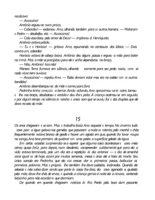 recalcava:
— Assassino!
Antônio ergueu-se num prisco.
— Cobardes!— exclamou Ana, olhando também para os outroshomens. — Mataram
o Pedro — desabafou ela. — Assassinos!
— Cala essaboca, pelo amor deDeus! — implorou d. Henriqueta.
Antônio estavapálido.
— Tu e o Horácio! — gritava Ana, espumando na comissura dos lábios. — Dois
contraum, cobardes!
Horácio estavade cabeça baixa. Antônio deu alguns passos e ergueu a mão para bater
na irmã. Mas amãe seprecipitou para elee selhedependurou nobraço.
— Não, Antônio! Issonão!
Maneco Terra fumava em silêncio, olhando xamente para seu prato vazio, como se
nada vissenem ouvisse.
— Assassinos!— repetiu Ana. — Todos deviam estar mas era na cadeia com os outros
bandidos!
Antônio desembaraçou-se da mãe e correupara fora.
Pedrinho tinha começado a berrar. Ainda arfando, Ana aproximou-sedo catre, tomou
o lho nos braços, desabotoou o vestido e deu-lheo peito. A criança acalmou-se em seguida,
e por algum tempo nosilêncio do rancho o único somque seouviu foi o dos chupões que ele
dava noseio da mãe.
15
Os anos chegavam e seiam. Mas o trabalho fazia Ana esquecer o tempo. No inverno tudo
cava pior: a água gelavanas gamelas que passavam anoiteao relento; pela manhã o chão
frequentemente estavabranco de geada e houve um agosto em que, quando foi lavar roupa
na sanga,Ana teveprimeiro dequebrar com uma pedra a superfíciegelada daágua.
Em certas ocasiões surpreendia-sea esperar que alguma coisa acontecesse e cava meio
aérea, quase feliz, para depois, num desalento, compreender subitamenteque para ela a
vida estava terminada, pois um dia era a repetição do dia anterior — o dia de amanhã
seria igual ao de hoje, assim por muitas semanas, meses e anos até a hora da morte. Seu
único consolo era Pedrinho, que ela via crescer, dar os primeiros passos, balbuciar as
primeiras palavras. Mas o próprio lho também lhedavacuidados, incômodos. Quando ele
adoecia e não sabiadizer ainda que parte do corpo lhedoía, ela cava agoniada e, ajudada
pela mãe,dava-lhe chás de ervas, e quando a criança gemiaà noiteela aninava, cantando
baixinho para nãoacordaros quedormiam.
De quando em quando chegavam notícias do Rio Pardo pela boca dum passante.
 