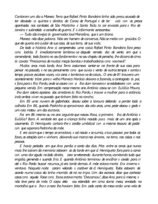 Contaram um dia a Maneco Terra queRafael Pinto Bandeira tinha sido preso,acusado de
ter desviado os quintos e direitos da Coroa de Portugal e de ter cado com as presas
apanhadas nos combates de São Martinho e Santa Tecla. Ia ser enviado para o Rio de
Janeiro e submetido aconselho deguerra. E o informante acrescentou:
— Tudo sãoinvejas do governadorJoséMarcelino, queé um tirano.
Maneco não disse palavra. Não era homem deconversas.Nãosemetia com graúdos.O
queele queria eracuidar desuacasa, desuaterra, desua vida.
De toda a história Ana só compreendeu uma coisa: Rafael Pinto Bandeira fora preso
como ladrão. E imediatamente lembrou-se daquele remoto dia de vento em que o
comandante, todo faceiro no seufardamentoe noseu chapéu depenacho, lhedisseradecima
do cavalo: “Precisamos demuitas moças bonitase trabalhadeiras como vosmecê”.
Muitos anos mais tarde, Ana Terra costumava sentar-se na frente de sua casa para
pensar nopassado, e no seu pensamento como que ouvia o vento de outrostempos e sentiao
tempo passar,escutava vozes, via caras e lembrava-sedecoisas... O anode81 trouxera um
acontecimento triste parao velho Maneco: Horácio deixara a fazenda, acontragosto do pai,
e foraparao Rio Pardo, ondesecasara com a lha dum tanoeiroe seestabelecera com uma
pequena venda. Em compensação nessemesmo ano Antônio casou-se com Eulália Moura,
lha dum colono açoriano dos arredores do Rio Pardo, e trouxe a mulher para a estância,
indo ambos viver nopuxado quetinham feito norancho.
Em 85 uma nuvem de gafanhotos desceu sobre a lavoura deitando a perder toda a
colheita. Em 86, quando Pedrinho seaproximava dos oito anos, uma peste atacou o gado e
um raio matou um dos escravos.
Foi em 86 mesmo ou no ano seguinteque nasceu Rosa, a primeira lha deAntônio e
Eulália? Bom. A verdade era que a criança tinha nascido pouco mais de um ano após o
casamento. D. Henriqueta cortara-lhe o cordão umbilical com a mesma tesoura de podar
com quesepararaPedrinho da mãe.
E era assimque o tempo searrastava, o sol nascia e sesumia, alua passava por todas as
fases,as estações iam e vinham, deixando sua marcanas árvores, na terra, nas coisas e nas
pessoas.
E havia períodos em que Ana perdia a conta dos dias. Mas entre as cenas que nunca
mais lhesaíram da memória estavam as da tarde em que d. Henriqueta forapara a cama
com uma dor aguda nolado direito, cara seretorcendo durantehoras,vomitando tudo que
engolia, gemendo e suando frio. E quando Antônio terminou de encilhar o cavalo para ir
até o Rio Pardo buscar recursos,já era tarde demais. A mãe estavamorta. Era inverno e
ventava. Naquela noite caram velando o cadáver de d. Henriqueta. Todos estavam de
acordo numa coisa: ela tinha morrido de nó na tripa. Um dos escravos disse que conhecia
casoscomo aquele. Fosse como fosse,estavamorta.“Descansou”, disseAna parasi mesma, e
não teve pena da mãe. O corpo dela cou estendido em cima duma mesa, enrolado na
mortalha que a lha e anora lhehaviam feito. Em cada canto da mesa ardia uma vela de
 