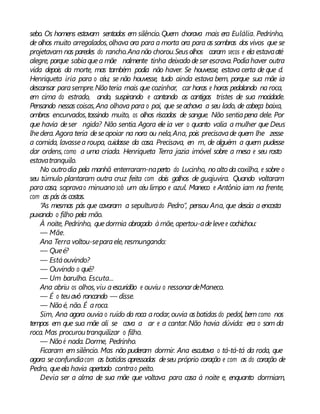 sebo. Os homens estavam sentados em silêncio.Quem chorava mais era Eulália. Pedrinho,
de olhos muito arregalados,olhava ora para a morta ora para as sombras dos vivos que se
projetavam nas paredes do rancho.Ananão chorou.Seusolhos caram secos e ela estavaaté
alegre, porque sabiaquea mãe nalmente tinha deixado deser escrava.Podiahaver outra
vida depois da morte, mas também podia não haver. Se houvesse, estava certa de que d.
Henriqueta iria para o céu; se não houvesse, tudo ainda estava bem, porque sua mãe ia
descansar parasempre.Nãoteria mais que cozinhar, car horas e horas pedalando na roca,
em cima do estrado, ando, suspirando e cantando as cantigas tristes de sua mocidade.
Pensando nessas coisas,Ana olhava para o pai, que seachava a seu lado, de cabeça baixa,
ombros encurvados,tossindo muito, os olhos riscados de sangue. Não sentiapena dele. Por
que havia deser ngida? Não sentia. Agora ele ia ver o quanto valia a mulher que Deus
lhedera. Agora teria deseapoiar na nora ou nela,Ana, pois precisavade quem lhe zesse
a comida, lavassea roupa, cuidasse da casa. Precisava, en m, de alguém a quem pudesse
dar ordens, como a uma criada. Henriqueta Terra jazia imóvel sobre a mesa e seu rosto
estavatranquilo.
No outrodia pela manhã enterraram-naperto do Lucinho, noaltoda coxilha, e sobre o
seu túmulo plantaram outra cruz feita com dois galhos de guajuvira. Quando voltaram
para casa, sopravao minuano sob um céu limpo e azul. Maneco e Antônio iam na frente,
com as pás às costas.
“As mesmas pás que cavaram a sepulturado Pedro”, pensou Ana, que descia a encosta
puxando o filho pela mão.
À noite, Pedrinho, quedormia abraçado àmãe,apertou-adelevee cochichou:
— Mãe.
Ana Terra voltou-separaele, resmungando:
— Queé?
— Estáouvindo?
— Ouvindo o quê?
— Um barulho. Escuta...
Ana abriu os olhos,viu aescuridão e ouviu o ressonardeManeco.
— É o teuavô roncando — disse.
— Nãoé, não. É aroca.
Sim, Ana agora ouvia o ruído da roca arodar, ouvia asbatidas do pedal, bem como nos
tempos em que sua mãe ali se cava a ar e a cantar. Não havia dúvida: era o som da
roca. Mas procuroutranquilizar o filho.
— Nãoé nada. Dorme, Pedrinho.
Ficaram em silêncio. Mas não puderam dormir. Ana escutava o tá-tá-tá da roda, que
agora seconfundiacom as batidas apressadas deseu próprio coração e com as do coração de
Pedro, queela havia apertado contrao peito.
Devia ser a alma de sua mãe que voltava para casa à noite e, enquanto dormiam,
 
