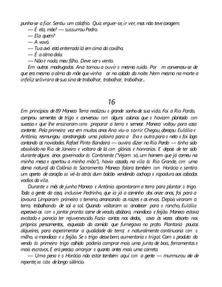 punha-se afiar. Sentiu um calafrio. Quis erguer-se,ir ver, mas não tevecoragem.
— É ela, mãe? — sussurrouPedro.
— Ela quem?
— A vovó.
— Tuaavó estáenterradalá emcima da coxilha.
— É aalmadela.
— Nãoé nada, meu filho. Deve sero vento.
Em outras madrugadas Ana tornou a ouvir o mesmo ruído. Por m convenceu-se de
que era mesmo aalma da mãe que vinha ar na calada da noite. Nem mesmo na morte a
infeliz selivraradesuasinadetrabalhar, trabalhar, trabalhar...
16
Em princípios de89 Maneco Terra realizou o grande sonhode sua vida. Foi a Rio Pardo,
comprou sementes de trigo e conversou com alguns colonos que o haviam plantado com
sucesso e que lhe ensinaram como preparar a terra e semear. Maneco voltou para casa
contente. Pela primeira vez em muitos anos Ana viu-o sorrir. Chegou,abraçou Eulália e
Antônio, resmungou constrangido uma palavra para a lha e outrapara o neto e foi logo
contando as novidades.Rafael Pinto Bandeira — ouvira dizer noRio Pardo — tinha sido
absolvido no Rio de Janeiro e voltara de lá com glórias e honrarias. E depois de ter sido
durantealguns anos governador do Continente (“Vejam só, um homem que já comeu na
minha mesa e apertou a minha mão”), havia casado, na vila do Rio Grande, com uma
dama natural da Colônia do Sacramento. Maneco falara também com Horácio e sentira
um aperto de coração ao vê-lo atrás dum balcão vendendo cachaça e rapaduraaos caboclos
vadios davila.
Durante o mês de junho Maneco e Antônio aprontaram a terra para plantar o trigo.
Toda a gente da casa, inclusive Pedrinho, que ia já a caminho dos onze anos, foi para a
lavoura. Limparam primeiro o terreno, arrancando as raízes e as ervas. Depois viraram a
terra, trabalhando de sol a sol. Quando voltaram ao anoitecer para o rancho, Eulália
esperava-os com o jantar pronto: carne deveado, abóbora, mandioca e feijão. Maneco estava
excitado e parecia ter rejuvenescido. Fazia contas nos dedos, cava às vezes absorto nos
próprios pensamentos, esquecido da comida que fumegava no prato. Plantaria poucos
alqueires, para experimentar a qualidade da terra; e naturalmente continuaria com o
milho, a mandioca e o feijão. Se o trigo dessebem,aumentaria o trigal. Com o produto da
venda do primeiro trigo colhido poderia comprar mais uma junta de bois, ferramentas e
mais escravos.E erapreciso arranjar o quanto antes mais uma carreta.
— Uma pena é o Horácio não estar também aqui com a gente — murmurou ele de
repente,ao cabo delongo silêncio.
 