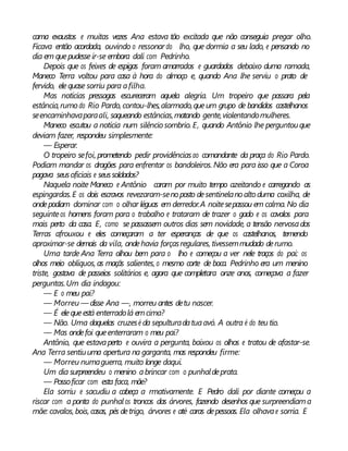 cama exaustos e muitas vezes Ana estava tão excitada que não conseguia pregar olho.
Ficava então acordada, ouvindo o ressonar do lho, que dormia a seu lado, e pensando no
dia em quepudesseir-se embora dali com Pedrinho.
Depois que os feixes de espigas foram amarrados e guardados debaixo duma ramada,
Maneco Terra voltou para casa à hora do almoço e, quando Ana lhe serviu o prato de
fervido, elequase sorriu para afilha.
Mas notícias pressagas escureceram aquela alegria. Um tropeiro que passara pela
estância,rumo do Rio Pardo, contou-lhes,alarmado,queum grupo de bandidos castelhanos
seencaminhavaparaali, saqueando estâncias,matando gente,violentandomulheres.
Maneco escutou a notícia num silêncio sombrio. E, quando Antônio lhe perguntouque
deviam fazer, respondeu simplesmente:
— Esperar.
O tropeiro sefoi, prometendo pedir providênciasao comandante da praça do Rio Pardo.
Podiam mandar os dragões para enfrentar os bandoleiros. Não era para isso que a Coroa
pagava seusoficiais e seussoldados?
Naquela noite Maneco e Antônio caram por muito tempo azeitando e carregando as
espingardas.E os dois escravos revezaram-senoposto desentinelanoaltoduma coxilha, de
ondepodiam dominar com o olhar léguas em derredor.A noitesepassou em calma. No dia
seguinteos homens foram para o trabalho e trataram de trazer o gado e os cavalos para
mais perto da casa. E, como se passassem outros dias sem novidade, a tensão nervosados
Terras afrouxou e eles começaram a ter esperanças de que os castelhanos, temendo
aproximar-se demais da vila, ondehavia forçasregulares, tivessemmudado derumo.
Uma tarde Ana Terra olhou bem para o lho e começou a ver nele traços do pai: os
olhos meio oblíquos, as maçãs salientes, o mesmo corte de boca. Pedrinho era um menino
triste, gostava de passeios solitários e, agora que completara onze anos, começava a fazer
perguntas.Um dia indagou:
— E o meu pai?
— Morreu — disse Ana —, morreu antes detu nascer.
— É elequeestá enterradolá emcima?
— Não. Uma daquelas cruzesé da sepulturadatuaavó. A outra é do teu tio.
— Mas ondefoi queenterraram o meu pai?
Antônio, que estavaperto e ouvira a pergunta, baixou os olhos e tratou de afastar-se.
Ana Terra sentiuuma apertura na garganta, mas respondeu firme:
— Morreu numaguerra, muito longe daqui.
Um dia surpreendeu o menino abrincar com o punhaldeprata.
— Possoficar com esta faca, mãe?
Ela sorriu e sacudiu a cabeça a rmativamente. E Pedro dali por diante começou a
riscar com a ponta do punhal os troncos das árvores, fazendo desenhos que surpreendiama
mãe: cavalos, bois, casas, pés detrigo, árvores e até caras depessoas. Ela olhavae sorria. E
 