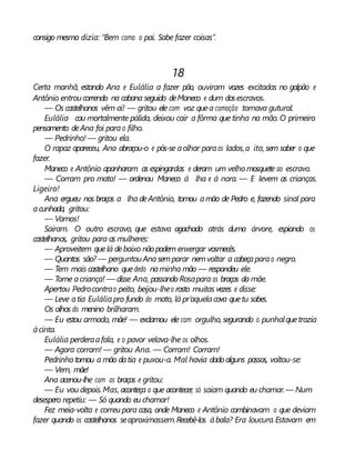 consigo mesma dizia: “Bem como o pai. Sabe fazer coisas”.
18
Certa manhã, estando Ana e Eulália a fazer pão, ouviram vozes excitadas no galpão e
Antônio entroucorrendo na cabana seguido deManeco e dum dosescravos.
— Os castelhanos vêm aí! — gritou ele com voz quea comoção tornava gutural.
Eulália cou mortalmente pálida, deixou cair a fôrma que tinha na mão.O primeiro
pensamento deAna foi para o filho.
— Pedrinho! — gritou ela.
O rapaz apareceu, Ana abraçou-o e pôs-se aolhar paraos lados,a ita, sem saber o que
fazer.
Maneco e Antônio apanharam as espingardas e deram um velho mosquete ao escravo.
— Corram pro mato! — ordenou Maneco à lha e à nora. — E levem as crianças.
Ligeiro!
Ana ergueu nos braços a lha deAntônio, tomou amão de Pedro e, fazendo sinal para
acunhada, gritou:
— Vamos!
Saíram. O outro escravo, que estava agachado atrás duma árvore, espiando os
castelhanos, gritou para as mulheres:
— Aproveitem quelá debaixo não podem enxergar vosmecês.
— Quantos são? — perguntouAnasemparar nemvoltar a cabeçaparao negro.
— Tem mais castelhano quededo naminha mão — respondeu ele.
— Tome acriança! — disse Ana, passando Rosapara os braços da mãe.
Apertou Pedrocontrao peito, beijou-lheo rosto muitas vezes e disse:
— Leve atia Euláliapro fundo do mato, lá pr’aquelacova quetu sabes.
Os olhos do menino brilharam.
— Eu estou armado, mãe! — exclamou ele com orgulho, segurando o punhalquetrazia
àcinta.
Eulália perderaafala, e o pavor velava-lhe os olhos.
— Agora corram! — gritou Ana. — Corram! Corram!
Pedrinho tomou a mão datia e puxou-a. Mal havia dado alguns passos, voltou-se:
— Vem, mãe!
Ana acenou-lhe com os braços e gritou:
— Eu vou depois.Mas, aconteça o que acontecer, só saiam quando eu chamar.— Num
desespero repetiu: — Só quando eu chamar!
Fez meia-volta e correu para casa, onde Maneco e Antônio combinavam o que deviam
fazer quando os castelhanos seaproximassem.Recebê-los àbala? Era loucura.Estavam em
 