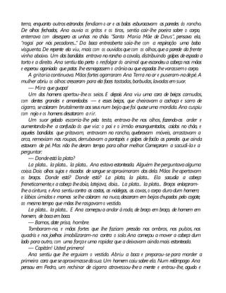 terra, enquanto outrosestrondos fendiam o ar e as balas esburacavam as paredes do rancho.
De olhos fechados, Ana ouvia os gritos e os tiros, sentia cair-lhe poeira sobre o corpo,
enterrava com desespero as unhas no chão. “Santa Maria Mãe de Deus”, pensava ela,
“rogai por nós pecadores...” Da boca entreaberta saía-lhe com a respiração uma baba
visguenta. De repente ela viu, mais com os ouvidosquecom os olhos,quea parede da frente
vinha abaixo. Um dos bandidos entrava norancho acavalo, distribuindo golpes deespada a
torto e a direito. Ana sentiu tão perto o resfolgar do animal queescondeua cabeçanas mãos
e esperou agoniada quepatas lheesmagassem o crânioou queespadas lhevarassemo corpo.
A gritaria continuava. Mãos fortes agarraram Ana Terra noar e puseram-nadepé. A
mulher abriu os olhos:cresceram para ela faces tostadas,barbudas,lavadasemsuor.
— Mira queguapa!
Um dos homens apertou-lheos seios. E depois Ana viu uma cara de beiços carnudos,
com dentes grandes e amarelados — e esses beiços, que cheiravam a cachaça e sarro de
cigarro, secolaram brutalmenteaosseusnum beijoquefoi quaseuma mordida. Ana cuspiu
com nojo e os homens desataram arir.
Um suor gelado escorria-lhe pela testa, entrava-lhe nos olhos, fazendo-os arder e
aumentando-lhe a confusão do que via: o pai e o irmão ensanguentados, caídos no chão, e
aqueles bandidos que gritavam, entravam no rancho, quebravam móveis, arrastavam a
arca, remexiam nas roupas, derrubavam a pontapés e golpes defacão as paredes que ainda
estavam de pé. Mas não lhe deram tempo para olhar melhor.Começaram a sacudi-lae a
perguntar:
— Dondeestála plata?
La plata... la plata... la plata... Ana estavaestonteada. Alguém lheperguntavaalguma
coisa.Dois olhos sujos e riscados de sangue seaproximaram dos dela. Mãos lheapertavam
os braços. Donde está? Donde está? La plata, la plata... Ela sacudia a cabeça
freneticamente,e acabeça lhedoía, latejava, doía... La plata... la plata... Braços enlaçaram-
lheacintura, e Ana sentiucontra as costas, as nádegas, as coxas,o corpo duro dum homem;
e lábios úmidos e mornos selhe colaram na nuca,desceram em beijoschupados pelo cogote,
ao mesmotempo que mãos lherasgavamo vestido.
La plata... la plata... E Ana começoua andar àroda, de braço em braço, de homem em
homem, debocaemboca.
— Bamos, date prisa, hombre.
Tombaram-na, e mãos fortes que lhe faziam pressão nos ombros, nos pulsos, nos
quadris e nos joelhos imobilizaram-na contra o solo.Ana começou a mover a cabeça dum
lado para outro, com uma forçae uma rapidez que adeixavam aindamais estonteada.
— Capitán! Usted primero!
Ana sentiu que lhe erguiam o vestido. Abriu a boca e preparou-se para morder a
primeira cara queseaproximassedasua. Um homem caiu sobre ela. Num relâmpago Ana
pensou em Pedro, um rechinar de cigarra atravessou-lhea mente e entrou-lhe, agudo e
 