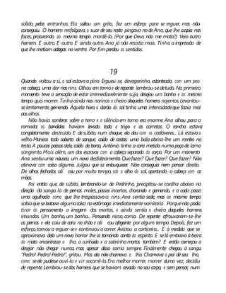 sólido, pelas entranhas. Ela soltou um grito, fez um esforço para se erguer, mas não
conseguiu. O homem resfolgava, o suor deseu rosto pingava nodeAna, que lhe cuspia nas
faces, procurando ao mesmo tempo mordê-lo. (Por que Deus não me mata?) Veio outro
homem. E outro. E outro. E ainda outro. Ana já não resistia mais. Tinha a impressão de
quelhemetiam adagas noventre. Por fim perdeu os sentidos.
19
Quando voltou a si, o sol estavaa pino. Ergueu-se, devagarinho, estonteada, com um peso
na cabeça, uma dor nosrins. Olhou em torno e derepente lembrou-sedetudo. No primeiro
momento teve a sensação de estar irremediavelmente suja, desejou um banho e ao mesmo
tempo quis morrer. Tinhaainda nas narinas o cheiro daqueles homens nojentos.Levantou-
selentamente,gemendo. Àquela hora o clarão do sol tinha uma intensidadeque fazia mal
aosolhos.
Não havia sombras sobre a terra e o silêncio em torno era enorme.Ana olhou para a
ramada: os bandidos haviam levado todo o trigo e as carretas. O rancho estava
completamente destruído. E desúbito, num choque, ela deu com os cadáveres... Lá estavao
velho Maneco todo coberto de sangue, caído de costas: uma bala abrira-lhe um rombo na
testa.A poucos passosdele, caído deborco, Antônio tinha a cara metida numapoçade lama
sangrenta.Mais além, um dos escravos com a cabeça separada do corpo. Por um momento
Ana sentiuuma náusea, um novo desfalecimento.Quefazer? Que fazer? Que fazer? Não
atinava com coisa alguma. Julgou que ia enlouquecer. Não conseguia nem pensar direito.
De olhos fechados ali cou por muito tempo, sob o olho do sol, apertando a cabeça com as
mãos.
Foi então que, de súbito, lembrando-se de Pedrinho, precipitou-se coxilha abaixo na
direção da sanga. Ia de pernas moles, passos incertos, chorando e gemendo, e a cada passo
uma agulhada como que lhe trespassavaos rins. Ana sentia sede, mas ao mesmo tempo
sabiaquesebotasse algumacoisa noestômago imediatamentevomitaria. Porquenão podia
tirar do pensamento a imagem dos mortos, e ainda sentia o cheiro daqueles homens
imundos. Um banho,um banho... Pensando nisso, corria. De repente afrouxaram-se-lhe
as pernas e ela caiu de cara no chão e ali cou ofegante por algum tempo.Depois, fez um
esforço,tornoua erguer-see continuou acorrer. Avistou a corticeira... E à medida que se
aproximava dela um novo horror lheia tomando conta do espírito. E selá embaixo àbeira
do mato encontrasse o lho, a cunhada e a sobrinhamortos também? E então começou a
desejar não chegar nunca, mas apesar disso corria sempre. Finalmente chegou à sanga.
“Pedro! Pedro! Pedro!”, gritou. Mas ela não chamava o lho. Chamava o pai deseu lho,
como seele pudesseouvi-la e vir socorrê-la.Era melhor morrer, morrer duma vez, decidiu
de repente.Lembrou-sedos homens que sehaviam cevado noseu corpo, e sempensar, num
 
