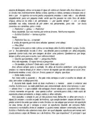 assomo dedesespero, atirou-senopoço. A água ali cobriaum homem alto. Ana deixou-seir
ao fundo, mas instintivamente fechou a boca, apertou os lábios, começou a bracejar,veio à
tona e por m agarrou-senuma pedra; arquejante, encostou o rosto nela e cou olhando
estupidamente para um pequeno inseto verde que lhe pousara na mão. Saiu de dentro
d’água, atirou-se no chão e ali permaneceu — por quanto tempo? — com a cabeça
escondida nas mãos, tratando de pôr ordem nos pensamentos, para não car louca.
Levantou-see caminhou para o mato.
— Pedrinho! — gritou. — Pedrinho!
Ficou escutando. Sua voz morreu por entreas árvores. Nenhumaresposta.
— Eulália! Eulália! — tornouagritar.
Nada.
— Pedrinho! Sou eu... amamãe!
E então,derepente,por trás duns arbustos apareceu uma cabeça.
— Meu filho!
O rapaz correu paraa mãe e atirou-senos braços dela. Eulália também surgiu, lívida,
com a lha adormecida no colo. E Ana cou olhando para a cunhada com olhos estúpidos,
querendo contar tudo, mas sem coragem de dizer uma palavra. Quedaram-se por longo
tempo aolhar uma para aoutra, num silêncioimbecil.
— Quefoi queaconteceu, mãe? — perguntouPedro.
Ana não respondeu. O rapaz tornouaperguntar:
— Os bandidos já foram? Onde está o vovô? Onde está o titio?
Ana olhava sempre para a cunhada. Os olhos de Eulália continham uma pergunta
ansiosa e ao mesmo tempo já re etiam o horror da resposta que ela sabiaqueia ouvir. Ana
finalmenterecobrou avoz, e foi com frieza, quasecom alegria, quedisse:
— Estão todos mortos.
Fez meia-volta e, puxando o lho pela mão, começou a subir a coxilha na direção da
casa, semvoltar acabeçapara trás.
E durante toda aquela tarde as duas mulheres e o menino caram a enterrar seus
mortos. Eulália pouco ou nada pôdefazer, pois estavatomada duma crisenervosa, e o pior
— achava Ana — é que acoitada não conseguia chorar: soluços secos sacudiam-lheo corpo,
e havia momentos emque ela cava apenas aolhar xamenteparao chão, o rosto vazio de
expressão,abocasemiaberta, os braços caídos,os olhos vidrados.
Ana auscultou o coração do pai: já não pulsava mais; fechou-lhe os olhos sem emoção e
depois foi encostar o ouvido nopeito deAntônio, cujo coração também cessara debater. Era
preciso enterrá-losantes que caísse anoite. Enrolou-os nas estopas queserviam derepartição
na casa, tomou da pá e começou a cavar as sepulturas. Quando ela cansava, Pedro
revezava-a notrabalho.Antes do anoitecer os quatro mortos estavam enterrados,masAna,
Eulália e Pedrinho não saberiammais dizer em qual daquelas sepulturas semnomes nem
cruzes estavao corpo de Maneco ou o deAntônio. Mas que importava? O principal é que
 