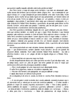 quequeriam espelho naqueles cafundós ondeJudas perderaas botas?
Ana Terra sorria: a moça da sanga sorria também, e seu rosto era atravessado pelos
vultos escuros dos lambaris que semoviam dentro d’água. Ana cou a contemplar-se por
algum tempo, com a vaga sensação de que estava fazendo uma coisa muito boba, muito
imprópria duma mulher de sua idade. Agora em seus pensamentos um homem falava de
cima de seu cavalo. Tinha na cabeça um chapéu com um penacho, e trazia à cinta um
espadagão e duas pistolas. E essehomem dizia coisas que a deixavam embaraçada, com o
rosto ardendo.Era Rafael Pinto Bandeira, o guerrilheiro de que toda gente falava no Rio
Grande. Corriam versos sobre suas proezas e valentias, pois era ele quem pouco a pouco
estavalivrando o Continentedo domínio doscastelhanos...
Ana Terra guardava a lembrança daquele dia como quem entesoura uma joia. Estava
claro que ventava também na manhã em que o major Pinto Bandeira e seus homens
passaram pela estância,a caminho do forte de Santa Tecla, onde iam atacar o inimigo. O
velho Terra convidara-ospara descer e comer alguma coisa. O major aceitou o convite e
dentro em pouco estavasentado à mesa do rancho com seus o ciais, comendo um churrasco
com abóbora e bebendo uma guampa de leite. Era um homem educado e bem-falante.
Contava-seque sua estância era muito bem mobiliada e farta, e que tinha até uma banda
demúsica.
Ana estavaperturbada em meio de tantos homens desconhecidos — grandes,barbudos,
sujos — que fanfarronavam, comiam fazendo muito barulho e de vez em quando lhe
lançavam olhares indecentes. Num dado momento Rafael Pinto Bandeira tou nela os
olhinhos miúdos e vivos e, com pingos de leite no bigode, dirigiu-se a Maneco Terra,
dizendo:
— Vossamercê tem em casauma moça mui linda.
De tão atrapalhadaela deixou cair afaca quetinha namão. O pai não disse nada, cou
de cabeça baixa, assim com jeito de quem não tinha gostado da coisa. O major, que
continuavaaolhar para ela, prosseguiusacudindo a cabeça:
— Mas é muito perigoso ter uma moçaassimnum descampado destes...
O velhoTerra pigarreou, mexeu-se nacadeirae respondeu seco:
— Mas tem três homens e três espingardas em casapra defender amoça.
E depois disso houve um silênciomuito grande.
Ao se despedir, já de cima do cavalo, na frente do rancho, Pinto Bandeira tornou a
falar:
— A sina da gente é andar no lombo dum cavalo, peleando, comendo às pressas aqui e
ali, dormindo mal ao relento pra no outro dia continuar peleando. — O vento sacudia o
penacho do major. Os cavalos, inquietos, escarvavam o chão. — Pois é, dona, quando o
último castelhano for expulso — continuouo guerreiro, sofrenando o animal —, vamos
car donosde todo o Continente, e poderemos então ter cidades como na Europa. — Baixou
os olhos para Ana e murmurou: — Nesse dia precisaremos de moças bonitas e
 
