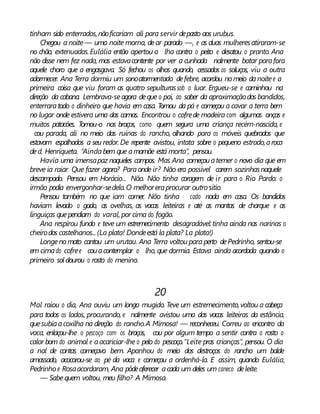 tinham sido enterrados,nãoficariam ali para servir depasto aos urubus.
Chegou a noite— uma noite morna, dear parado —, e as duas mulheresatiraram-se
no chão, extenuadas.Eulália então apertou a lha contra o peito e desatou o pranto. Ana
não disse nem fez nada, mas estavacontente por ver a cunhada nalmente botar parafora
aquele choro que a engasgava. Só fechou os olhos quando, cessados os soluços, viu a outra
adormecer. Ana Terra dormiu um sonoatormentado defebre, acordou nomeio danoitee a
primeira coisa que viu foram as quatro sepulturassob o luar. Ergueu-se e caminhou na
direção da cabana. Lembrava-seagora deque o pai, ao saber da aproximaçãodos bandidos,
enterraratodo o dinheiro que havia em casa. Tomou da pá e começou a cavar a terra bem
no lugar onde estivera uma das camas. Encontrou o cofrede madeira com algumas onças e
muitos patacões. Tomou-o nos braços, como quem segura uma criança recém-nascida, e
cou parada, ali no meio das ruínas do rancho, olhando para os móveis quebrados que
estavam espalhados a seu redor. De repente avistou, intata sobre o pequeno estrado,aroca
ded. Henriqueta. “Aindabem que amamãe está morta”, pensou.
Havia uma imensapaz naqueles campos. Mas Ana começouatemer o novo dia que em
breve ia raiar. Que fazer agora? Paraonde ir? Não era possível carem sozinhasnaquele
descampado. Pensou em Horácio... Não. Não tinha coragem de ir para o Rio Pardo: o
irmão podia envergonhar-sedela.O melhoreraprocurar outro sítio.
Pensou também no que iam comer. Não tinha cado nada em casa. Os bandidos
haviam levado o gado, as ovelhas, as vacas leiteiras e até as mantas de charque e as
linguiças quependiam do varal, por cima do fogão.
Ana respirou fundo e teve um estremecimento desagradável:tinha ainda nas narinas o
cheirodos castelhanos...(La plata! Dondeestá la plata? La plata!)
Longenomato cantou um urutau. Ana Terra voltou para perto dePedrinho, sentou-se
em cimado cofree couacontemplar o lho, que dormia. Estava ainda acordada quando o
primeiro sol dourou o rosto do menino.
20
Mal raiou o dia, Ana ouviu um longo mugido. Teve um estremecimento,voltou a cabeça
para todos os lados, procurando, e nalmente avistou uma das vacas leiteiras da estância,
quesubiaacoxilha na direção do rancho.A Mimosa! — reconheceu. Correu ao encontro da
vaca, enlaçou-lhe o pescoço com os braços, cou por algum tempo a sentir contra o rosto o
calor bom do animal e aacariciar-lhe o pelo do pescoço.“Leite pras crianças”, pensou. O dia
a nal de contas começava bem. Apanhou do meio dos destroços do rancho um balde
amassado, acocorou-se ao pé da vaca e começou a ordenhá-la. E assim, quando Eulália,
Pedrinho e Rosaacordaram, Ana pôdeoferecer acada um deles um caneco deleite.
— Sabequem voltou, meu filho? A Mimosa.
 
