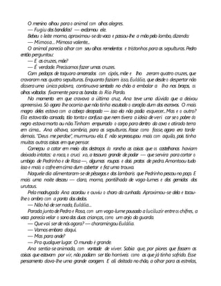 O menino olhou parao animal com olhos alegres.
— Fugiu dosbandidos! — exclamou ele.
Bebeu o leite morno, aproximou-sedavaca e passou-lhe a mãopelo lombo, dizendo:
— Mimosa... Mimosa valente...
O animal parecia olhar com seu olhos remelentos e tristonhos paraas sepulturas.Pedro
então perguntou:
— E ascruzes, mãe?
— É verdade. Precisamosfazer umas cruzes.
Com pedaços de taquara amarrados com cipós, mãe e lho zeram quatro cruzes, que
cravaram nas quatro sepulturas.Enquanto faziam isso, Eulália, que desdeo despertar não
disserauma única palavra, continuava sentada no chão a embalar a lha nos braços, os
olhos voltados fixamente paraas bandas do Rio Pardo.
No momento em que cravava a última cruz, Ana teve uma dúvida que a deixou
apreensiva. Só agora lheocorria quenão tinha escutado o coração dum dos escravos. O mais
magro deles estava com a cabeça decepada — isso ela não podia esquecer...Mas e o outro?
Ela estavatão cansada, tão tontae confusa quenem tivera aideia deveri car seo pobre do
negro estavamorto ou não.Tinham empurrado o corpo paradentro da cova e atirado terra
em cima... Ana olhava, sombria, para as sepulturas. Fosse como fosse, agora era tarde
demais.“Deus meperdoe”, murmurou ela. E não sepreocupou mais com aquilo, pois tinha
muitas outrascoisas emquepensar.
Começou a catar em meio dos destroços do rancho as coisas que os castelhanos haviam
deixado intatas: a roca, o cruci xo, a tesoura grande depodar — queservira paracortar o
umbigo de Pedrinho e de Rosa—, algumas roupas e dois pratos de pedra.Amontoou tudo
isso e mais o cofreemcima dum cobertor e fez uma trouxa.
Naqueledia alimentaram-sedepêssegose dos lambaris que Pedrinho pescounopoço. E
mais uma noite desceu — clara, morna, pontilhada de vaga-lumes e dos gemidos dos
urutaus.
Pelamadrugada Ana acordou e ouviu o choro da cunhada. Aproximou-se dela e tocou-
lheo ombro com a ponta dosdedos.
— Nãohá desernada, Eulália...
Parada junto dePedro e Rosa, com um vaga-lumepousado aluciluzir entreos chifres, a
vaca pareciavelar o sonodas duas crianças, como um anjo da guarda.
— Quevai serdenósagora? — choramingouEulália.
— Vamosembora daqui.
— Mas para onde?
— Pra qualquerlugar. O mundo é grande.
Ana sentia-seanimada, com vontade de viver. Sabia que, por piores que fossem as
coisas queestavam por vir, não podiam ser tão horríveis como as que já tinha sofrido. Esse
pensamento dava-lhe uma grande coragem. E ali deitada nochão, a olhar para as estrelas,
 