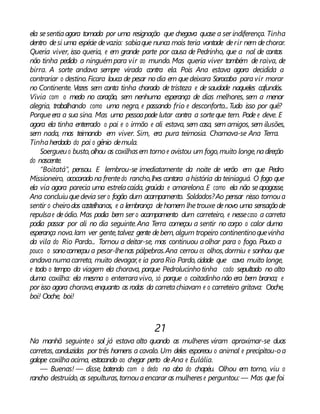 ela sesentiaagora tomada por uma resignação que chegava quase a ser indiferença. Tinha
dentro desi uma espécie devazio: sabiaque nunca mais teria vontade derir nem dechorar.
Queria viver, isso queria, e em grande parte por causa de Pedrinho, que a nal de contas
não tinha pedido a ninguémpara vir ao mundo. Mas queria viver também de raiva, de
birra. A sorte andava sempre virada contra ela. Pois Ana estava agora decidida a
contrariar o destino.Ficara louca de pesar nodia em quedeixara Sorocaba paravir morar
no Continente. Vezes sem conta tinha chorado de tristeza e de saudade naqueles cafundós.
Vivia com o medo no coração, sem nenhuma esperança de dias melhores, sem a menor
alegria, trabalhando como uma negra, e passando frio e desconforto...Tudo isso por quê?
Porqueera a sua sina. Mas uma pessoapode lutar contra a sorteque tem. Pode e deve. E
agora ela tinha enterrado o pai e o irmão e ali estava, sem casa, sem amigos, sem ilusões,
sem nada, mas teimando em viver. Sim, era pura teimosia. Chamava-se Ana Terra.
Tinhaherdado do pai o gênio demula.
Soergueuo busto,olhou as coxilhasem torno e avistou um fogo,muito longe,nadireção
do nascente.
“Boitatá”, pensou. E lembrou-se imediatamente da noite de verão em que Pedro
Missioneiro, acocorado na frentedo rancho,lhes contara ahistória da teiniaguá. O fogo que
ela via agora parecia uma estrelacaída, graúda e amarelona. E como ela não seapagasse,
Ana concluiuquedevia ser o fogão dum acampamento. Soldados?Ao pensar nisso tornoua
sentir o cheirodos castelhanos, e a lembrança dehomem lhetrouxe denovo uma sensaçãode
repulsae deódio. Mas podia bem ser o acampamento dum carreteiro, e nessecaso a carreta
podia passar por ali no dia seguinte.Ana Terra começou a sentir no corpo o calor duma
esperança nova.Iam ver gente,talvez gente debem,algum tropeiro continentinoquevinha
da vila do Rio Pardo... Tornou a deitar-se, mas continuou aolhar para o fogo. Pouco a
pouco o sonocomeçou a pesar-lhenas pálpebras.Ana cerrou os olhos,dormiu e sonhou que
andavanumacarreta, muito devagar,e ia paraRio Pardo, cidade que cava muito longe,
e todo o tempo da viagem ela chorava, porque Pedrolucinho tinha cado sepultado no alto
duma coxilha: ela mesma o enterraravivo, só porque o coitadinho não era bem branco; e
por isso agora chorava,enquanto as rodas da carretachiavam e o carreteiro gritava: Ooche,
boi! Ooche, boi!
21
Na manhã seguinteo sol já estava alto quando as mulheres viram aproximar-se duas
carretas, conduzidas por três homens a cavalo. Um deles esporeou o animal e precipitou-oa
galope coxilhaacima, estacando ao chegar perto deAna e Eulália.
— Buenas! — disse, batendo com o dedo na aba do chapéu. Olhou em torno, viu o
rancho destruído, as sepulturas,tornouaencarar as mulherese perguntou: — Mas que foi
 