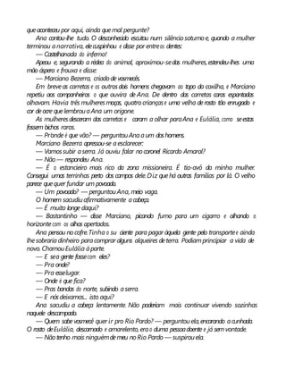 queaconteceu por aqui, ainda quemal pergunte?
Ana contou-lhe tudo. O desconhecido escutou num silêncio soturno e, quando a mulher
terminou anarrativa, elecuspinhou e disse por entreos dentes:
— Castelhanada do inferno!
Apeou e, segurando a rédea do animal, aproximou-sedas mulheres,estendeu-lhes uma
mão áspera e frouxa e disse:
— Marciano Bezerra, criado devosmecês.
Em breveas carretas e os outrosdois homens chegavam ao topo da coxilha, e Marciano
repetiu aos companheiros o que ouvira de Ana. De dentro das carretas caras espantadas
olhavam. Havia três mulheresmoças, quatro criançase uma velha derosto tão enrugado e
cor deocre quelembrouaAna um origone.
As mulheresdesceram das carretas e caram a olhar paraAna e Eulália, como seestas
fossem bichos raros.
— Pr’onde é que vão? — perguntouAnaaum doshomens.
Marciano Bezerra apressou-se aesclarecer:
— Vamossubir aserra. Já ouviu falar nocoronel Ricardo Amaral?
— Não— respondeu Ana.
— É o estancieiro mais rico da zona missioneira. É tio-avô da minha mulher.
Consegui umas terrinhas perto dos campos dele.Diz quehá outras famílias por lá. O velho
parece quequer fundar um povoado.
— Um povoado? — perguntouAna, meio vaga.
O homem sacudiuafirmativamente acabeça.
— É muito longe daqui?
— Bastantinho — disse Marciano, picando fumo para um cigarro e olhando o
horizontecom os olhos apertados.
Ana pensou nocofre.Tinha o su ciente para pagar àquela gente pelo transportee ainda
lhesobrariadinheiro paracomprar alguns alqueires deterra. Podiamprincipiar a vida de
novo. ChamouEulália àparte.
— E sea gente fossecom eles?
— Pra onde?
— Pra esselugar.
— Onde é que fica?
— Pras bandas do norte, subindo aserra.
— E nósdeixamos... isto aqui?
Ana sacudiu a cabeça lentamente. Não poderiam mais continuar vivendo sozinhas
naquele descampado.
— Quem sabevosmecê quer ir pro Rio Pardo? — perguntouela,encarando acunhada.
O rosto deEulália, descarnado e amarelento, erao duma pessoadoente e já semvontade.
— Nãotenho mais ninguémdemeu noRio Pardo — suspirouela.
 